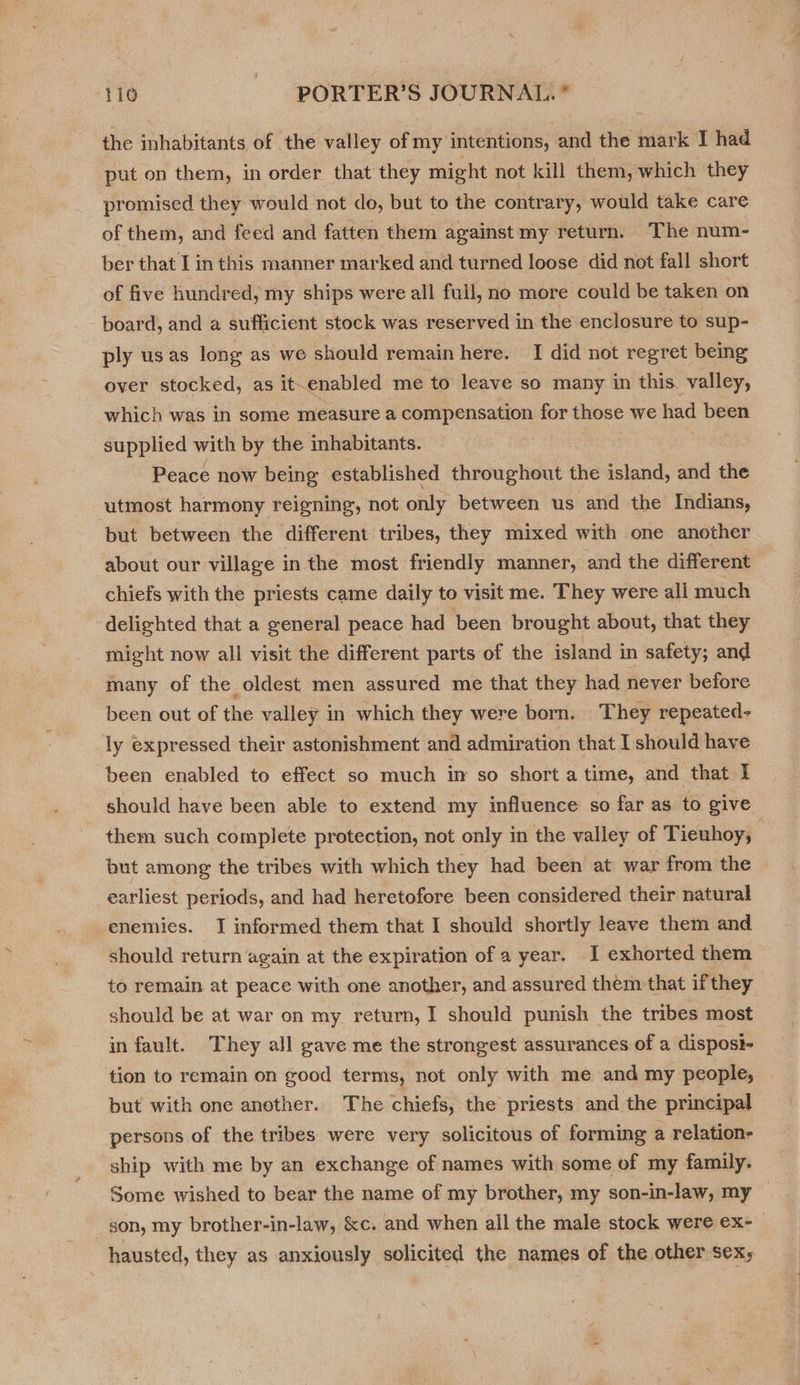 the inhabitants of the valley of my intentions, and the mark I had put on ther, in order that they might not kill them, which they promised they would not do, but to the contrary, would take care of them, and feed and fatten them against my return. The num- ber that I in this manner marked and turned loose did not fall short of five hundred, my ships were all full, no more could be taken on board, and a sufficient stock was reserved in the enclosure to sup- ply usas long as we should remain here. I did not regret being over stocked, as it.enabled me to leave so many in this. valley, which was in some measure a compensation for those we had been supplied with by the inhabitants. Peace now being established throughout the island, and the utmost harmony reigning, not only between us and the Indians, but between the different tribes, they mixed with one another about our village in the most friendly manner, and the different chiefs with the priests came daily to visit me. They were all much delighted that a general peace had been brought about, that they might now all visit the different parts of the island in safety; and many of the oldest men assured me that they had never before been out of the valley in which they were born. They repeated- ‘ly expressed their astonishment and admiration that I should have been enabled to effect so much i so short a time, and that I should have been able to extend my influence so far as to give them such complete protection, not only in the valley of Tieuhoy, but among the tribes with which they had been at war from the © earliest periods, and had heretofore been considered their natural enemies. I informed them that I should shortly leave them and should return again at the expiration of a year, I exhorted them to remain at peace with one another, and assured them that if they should be at war on my return, I should punish the tribes most in fault. They all gave me the strongest assurances of a dispost- tion to remain on good terms, not only with me and my people, but with one another. The chiefs, the priests and the principal persons of the tribes were very solicitous of forming a relation- ship with me by an exchange of names with some of my family. Some wished to bear the name of my brother, my son-in-law, my son, my brother-in-law, &amp;c. and when all the male stock were ex- hausted, they as anxiously solicited the names of the other sex;