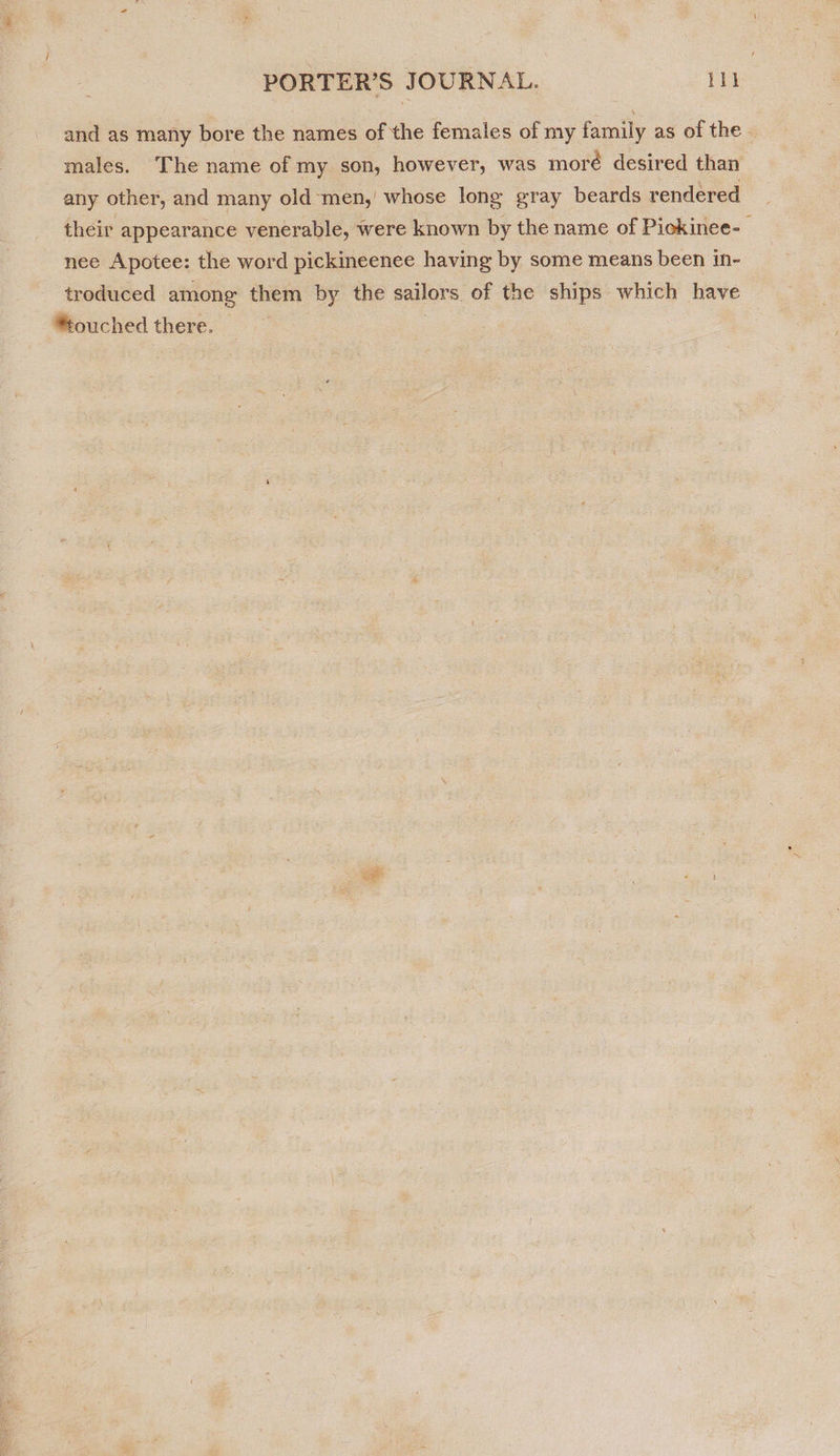 and as many bore the names of the females of my family as of the. males. The name of my son, however, was moré desired than any other, and many old men,’ whose long gray beards rendered their appearance venerable, were known by the name of Pickinee-— nee Apotee: the word pickineenee having by some means been in- troduced among them by the sailors of the ships which have touched there.