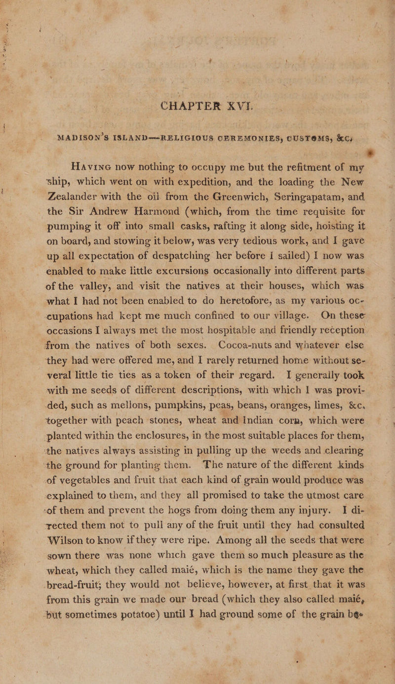 MADISON’S ISLAND—-RELIGIOUS, CEREMONIES, CUSTOMS, KC; * Havine now nothing to occupy me but the regtitient of my ship, which went on with expedition, and the loading the New Zealander with the oil from the Greenwich, Seringapatam, and the Sir Andrew Harmond (which, from the time requisite for pumping it off into small casks, rafting it along side, hoisting it on board, and stowing it below, was very tedious work, and I gave up all expectation of despatching her before I sailed) I now was enabled to make little excursions occasionally into different parts of the valley, and visit the natives at their houses, which was what I had not been enabled to do heretofore, as my various oc- cupations had kept me much confined to our village. On these occasions I always met the most hospitable and friendly reception from the natives of both sexes. Cocoa-nuts and whatever else they had were offered me, and I rarely returned home without se- veral little tie ties as a token of their regard. I generally took | with me seeds of different descriptions, with which | was provi- | ded, such as melions, pumpkins, peas; beans, oranges, limes, KC, together with peach stones, wheat and Indian corn, which were planted within the enclosures, in the most suitable places for them, ‘the natives always assisting in pulling up the weeds and clearing ‘the ground for planting them. The nature of the different kinds of vegetables and fruit that each kind of grain would produce was explained to them, and they all promised to take the utmost care -of them and prevent the hogs from doing them any injury. I di- rected them not to pull any of the fruit until they had consulted Wilson to know if they were ripe. Among all the seeds that were sown there was none which gave them so much pleasure as the wheat, which they called maié, which is the name they gave the -bread-fruit; they would not believe, however, at first. that it was from this grain we made our bread (which they also called maié, ‘but sometimes potatoe) until I had ground some of the grain be« 