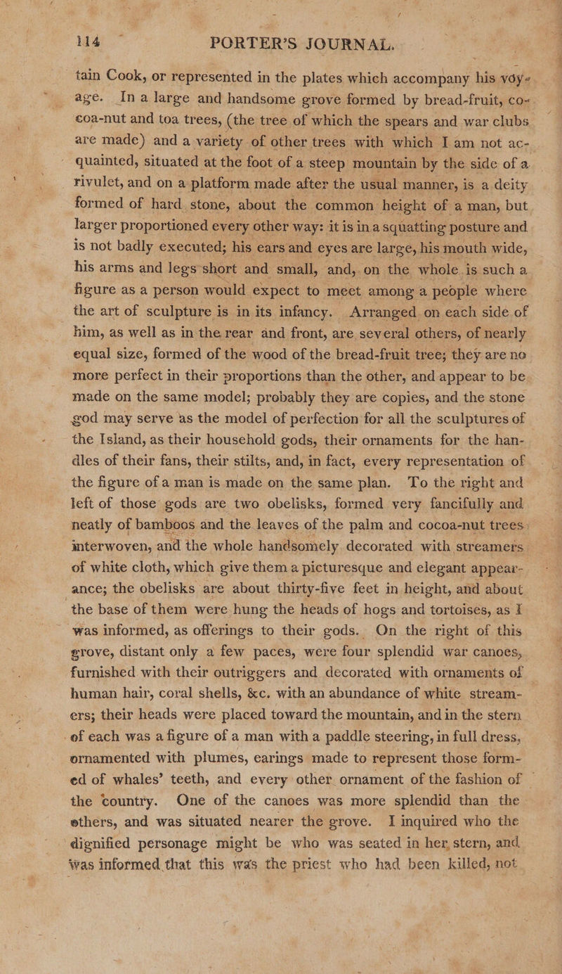 ~ tain Cook, or represented in the plates which accompany his véy- age. Ina large and handsome grove formed by bread-fruit, co- €oa-nut and toa trees, (the tree of which the spears and war clubs are made) and a variety of. other trees with which I am not ACen. quainted, situated at the foot of a steep mountain by the side of a. formed of hard. stone, about the common height of a man, but larger proportioned every other Way: it is ina squatting posture and is not badly executed; his ears and eyes are large, his mouth wide, his arms and legs: short and small, and, on the whole. is such a figure as a person would expect to meet among a people where the art of sculpture i is in its infancy. Arranged on each side of ~ him, as well as in the rear and front, are several others, of nearly equal size, formed of the wood of the bread-fruit tree; they are ne made on the same model; probably they are copies, and the stone god may serve as the model of perfection for all the sculptures of the Island, as their household gods, their ornaments for the han- dles of their fans, their stilts, and, in fact, every representation of the figure of a man is made on the same plan. To the right and left of those gods are two obelisks, formed very fancifully and neatly of bamboos and the leaves of the palm and cocoa-nut trees) interwoven, and the whole. handsomely decorated with streamers of white cloth, which give them a picturesque and elegant appear _ance; the obelisks. are about thirty-five feet in height, and about “the base of them were hung the heads of hogs and tortoises, as I was informed, as offerings to their gods. On the right of this erove, distant only a few paces, were four splendid war canoes, furnished with their outriggers and decorated with ornaments of human hair, coral shells, &amp;c. with an abundance of white stream- ers; their heads were placed toward the mountain, and in the stern ornamented with plumes, earings made to represent those form- ed of whales’ teeth, and every other ornament of the fashion of _ the country. One of the canoes was more splendid than the ethers, and was situated nearer the grove. I inquired who the ‘was informed that this was the priest who had been killed, not