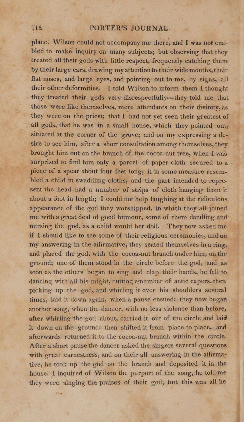 place. Wilson could not accompany me there, and I was not ena-’ bled to make inquiry on many subjects; but observing that they treated all their gods with little respect, frequently catching them _ by their large ears, drawing my attention to their wide mouths, their flat noses, and large eyes, and pointing out to me, by signs, all their other deformities. [ told Wilson to inform them I thought they treated their gods very disrespectfully—they told me that those were like themselves, mere attendants on their divinity, as they were on the priest; that I had not yet seen their greatest of all gods, that he was in a small house, which they pointed out, situated at the corner of the grove; and on my expressing a de- sire to see him, after a short consultation among themselves, they brought him out on the branch of the cocoa-nut tree, when I was surprised to find him only a parcel of paper cloth secured toa ~ bled a child in swaddling cloths, and the part intended to repre- sent the head had a number of strips of cloth hanging from it about a foot in length; I could not help laughing at the ridiculous appearance of the god they worshipped, in which they all joined me with a great deal of good humour, some of them dandling and nursing the god, as a child would her doil. They now asked me if I should like to see some of their religious ceremonies, and on my answering in the affirmative, they seated themselves ina ring, and placed the god, with the cocoa-nut branch under him, on the ground; one of them stood in the circle before the god, and as soon as the others began to sing and clap their hands, he fell te dancing with all his might, cutting amumber of antic capers, then picking up the god, and whirling it over his shoulders several times, laid it down again, when a pause ensued: they now began another song, when the dancer, with no less violence than before, after whirling the god about, carried it out of the circle and laid it down on the ground: then shifted it from place to place, and afterwards returned it to the cocoa-nut branch within the circle. After a short pause the dancer asked the singers several questions ‘with great earnestness, and on their all answering in the affirma- tive, he took up the god on the branch and deposited it in the house. I inquired of Wilson the purport of the song, he toldme they were singing the praises of their god; but this was all he