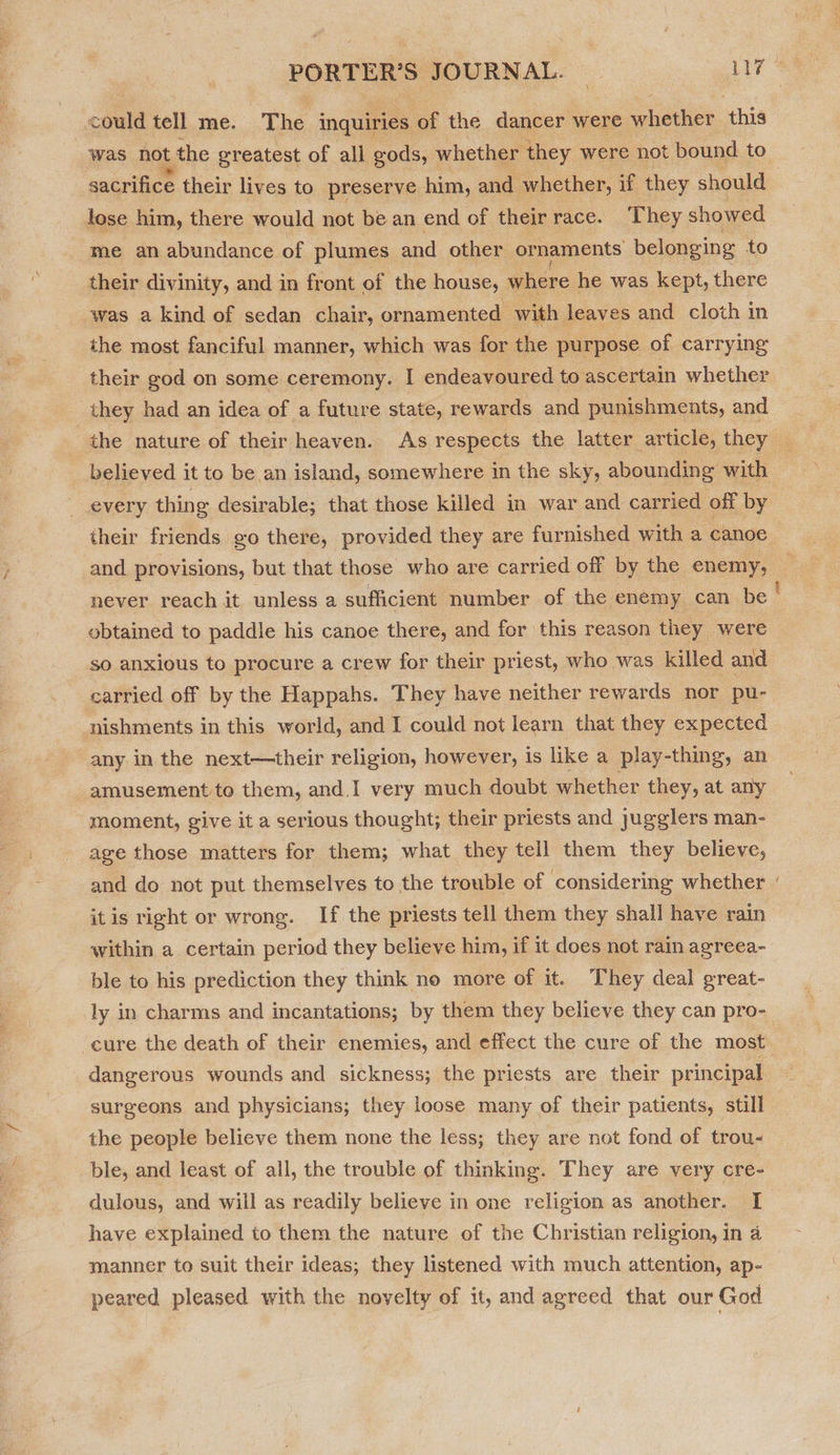 \ was not the greatest of all gods, whether they were not bound to sacrifice their lives to preserve him, and whether, if they should lose him, there would not be an end of their race. They showed me an abundance of plumes and other ornaments belonging to their divinity, and in front of the house, where he was kept, there was a kind of sedan chair, ornamented with leaves and cloth in the most fanciful manner, which was for the purpose of carrying their god on some ceremony. I endeavoured to ascertain whether _ they had an idea of a future state, rewards and punishments, and believed it to be an island, somewhere in the sky, abounding with every thing desirable; that those killed in war and carried off by their friends go there, provided they are furnished with a canoe and provisions, but that those who are carried off by the enemy, obtained to paddle his canoe there, and for this reason they were so anxious to procure a crew for their priest, who was killed and carried off by the Happahs. They have neither rewards nor pu- nishments in this world, and I could not learn that they expected any in the next—their religion, however, is like a play-thing, an amusement to them, and.I very much doubt whether they, at any moment, give it a serious thought; their priests and jugglers man- age those matters for them; what they tell them they believe, and do not put themselves to the trouble of considering whether itis right or wrong. If the priests tell them they shall have rain within a certain period they believe him, if it does not rain agreea- ble to his prediction they think no more of it. They deal great- ly in charms and incantations; by them they believe they can pro- eure the death of their enemies, and effect the cure of the most dangerous wounds and sickness; the priests are their principal surgeons and physicians; they loose many of their patients, still the people believe them none the less; they are not fond of trou- ble, and least of all, the trouble of thinking. They are very cre- dulous, and will as readily believe in one religion as another. [ have explained to them the nature of the Christian religion, in 4 manner to suit their ideas; they listened with much attention, ap- peared pleased with the novelty of it, and agreed that our God ~