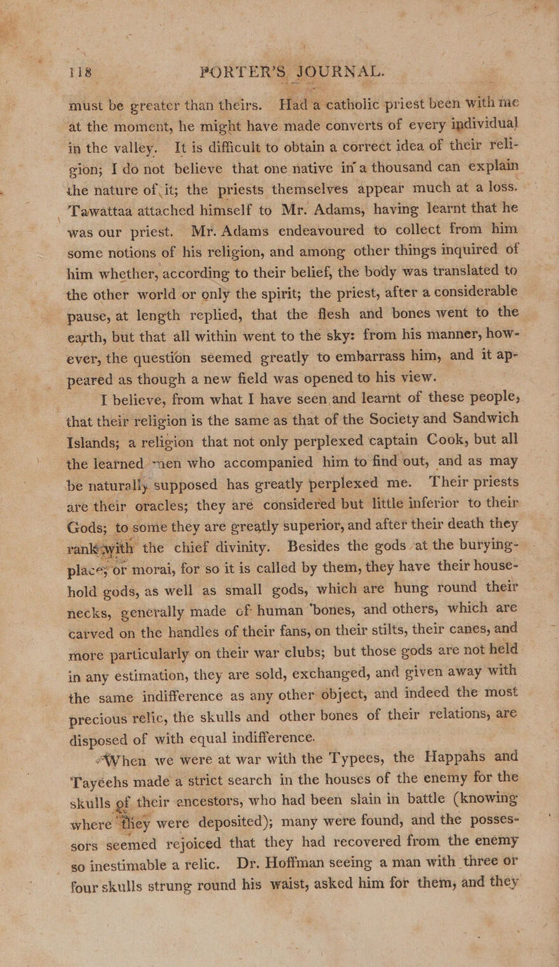 118° PORTER’S. go hi must be greater than theirs. Hat a neathiolit priest been with me at the moment, he might have made converts of every individual in the valley. It is difficult to obtain a correct idea of their reli- gion; I do not believe that one native ina thousand can explain the nature of it; the priests themselves appear much at a loss. -'Tawattaa attached himself to Mr. Adams, having learnt that he was our priest. Mr. Adams endeavoured to collect from him some notions of his religion, and among other things inquired of him whether, according to their belief, the body was translated to the other world or only the spirit; the priest, after a considerable pause, at length replied, that the flesh and bones went to the earth, but that all within went to the sky: from his manner, how- ever, the question seemed greatly to embarrass him, and it ape peared as though a new field was opened to his view. | I believe, from what I have seen and learnt of these people, that their religion is the same as that of the Society and Sandwich Islands; a religion that not only perplexed captain Cook, but all the learned ~aen who accompanied him to find out, and as may be naturally supposed has greatly perplexed me. Their priests are their oracles; they aré considered but little inferior to their Gods; to some they are greatly superior, and after their death they vank&lt;wi : the chief divinity. Besides the gods -at the burying- place; or morai, for so it is called by them, they have their house- hold gods, as well as small gods, which are hung round their necks, generally made cf human “bones, and others, which are carved on the handles of their fans, on their stilts, their canes, and more particularly on their war clubs; but those gods are not held in any estimation, they are sold, exchanged, and given away with the same indifference as any other object, and indeed the most precious relic, the skulls and other bones of their relations, are disposed of with equal indifference. *WWhen we were at war with the Typees, the Happahs ov ‘Tayeehs made a strict search in the houses of the enemy for the skulls gt oy ancestors; who had been slain in battle Se where “t he sors seemed rejoiced that sa had recovered from the enemy go inestimable a relic. Dr. Hoffman seeing a man with three or four skulls strung round his waist, asked him for them, and they   jee 2,