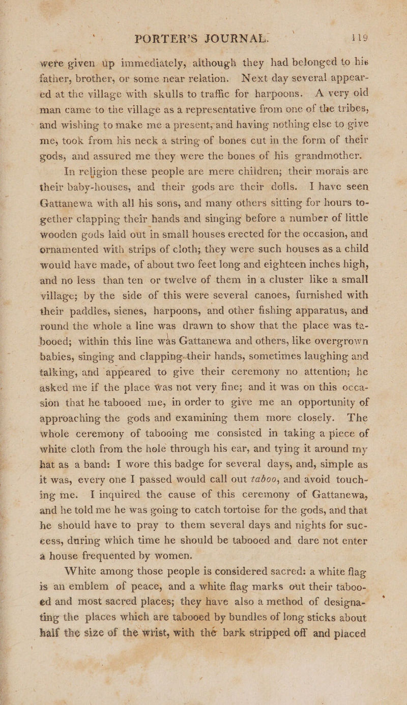 were given up immediately, although they had belonged to his father, brother, or some near relation. Next day several appear- ed at the village with skulls to traffic for harpoons. A very old man came to the village as a representative from one of the tribes, ~ and wishing to make me a present, and having nothing else to give me; took from his neck a string of bones cut in the form of their gods, and assured me they were the bones of his grandmother. In religion these people are mere children; their morais are their baby-houses, and their gods are their dolls. I have seen Gattanewa with all his sons, and many others sitting for hours to- gether clapping their hands and singing before a number of little wooden gods laid out in small houses erected for the occasion, and ornamented with strips of cloth; they were such houses as a child would have made, of about two feet long and eighteen inches high, and no less than ten or twelve of them ina cluster like a small village; by the side of this were several canoes, furnished with their paddies, sienes, harpoons, and other fishing apparatus, and round the whole a line was drawn to show that the place was ta- booed; within this line was Gattanewa and others, like overgrown babies, singing and clapping.their hands, sometimes laughing and talking, and appeared to give their ceremony no attention; he asked me if the place was not very fine; and it was on this occa- sion that he tabooed me, in order to give me an opportunity of approaching the gods and examining them more closely. The whole ceremony of tabooing me consisted in taking a piece of white cloth from the hole through his ear, and tying it around my hat as a band: I wore this badge for several days, and, simple as it was, every one I passed would call out taboo, and avoid touch- ing me. I inquired the cause of this ceremony of Gattanewa, and he told me he was soing to catch tortoise for the gods, and that he should have to pray to them several days and nights for suc- cess, during which time he should be tabooed and dare not enter a house frequented by women. White among those people is considered sacred: a white flag is an emblem of peace, and a white flag marks out their taboo- ed and most sacred places; they have also a method of designa- ting the places which are tabooed by bundles of long sticks about half the size of the wrist, with thé bark stripped off and piaced