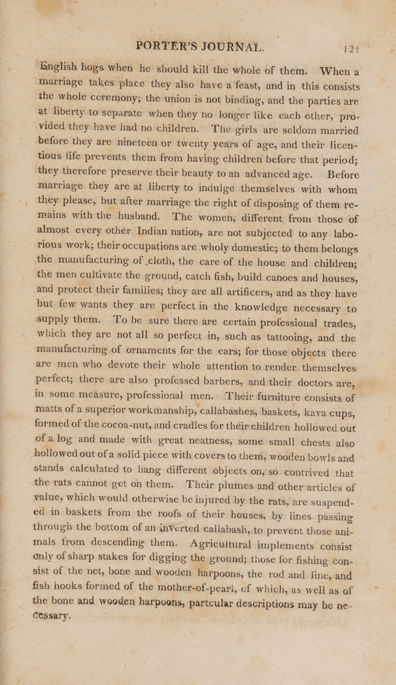 marriage takes place they also have a feast, and in this consists the whole ceremony; the union is not binding, and the parties are at liberty to separate when they no longer like each other, pro- vided they have had no children. The ‘girls are seldom married before they are nineteen or twenty years of age, and their licen- tious life prevents them from having children before that period; they therefore preserve their beauty toan advancedage. Before marriage they are at liberty to indulge themselves with whom they please, but after marriage the right of disposing of them re- mains with the husband. The women, different fron those of almost every other Indian nation, are not subjected to any labo- rious work; their occupations are wholy domestic; to them belongs the manufacturing of cloth, the care of the house and children; the men cultivate the ground, catch fish, build canoes and houses, and protect their families; they are all artificers, and as they have but few wants they are perfect in the knowledge necessary to supply them. To be sure there are certain professional trades, which they are not all so perfect in, such as tattooing, and the manufacturing of ornaments for the ears; for those objects there are men who devote their whole attention to render themselves / matts of a superior workmanship, callabashes, baskets, kava cups, formed of the cocoa-nut, and cradles for theirchildren hollowed out of a log and made with great neatness, some small chests also stands calculated to hang different objects on, so contrived that the rats cannot get on them. Their plumes and other articles of value, which would otherwise be injured by the rats, are suspend- ed in baskets from the roofs of their houses, by lines. passing through the bottom of an inVerted callabash, to prevent those ani- mals from descending them. Agricultural. implements consist only of sharp stakes for digging the ground; those for fishing con- sist of the net, bone and wooden harpoons, the rod and line, and fish hooks formed of the mother-of-pearl, of which, as well as of the bone and wooden harpoons, partcular descriptions may be ne- Cessary. :