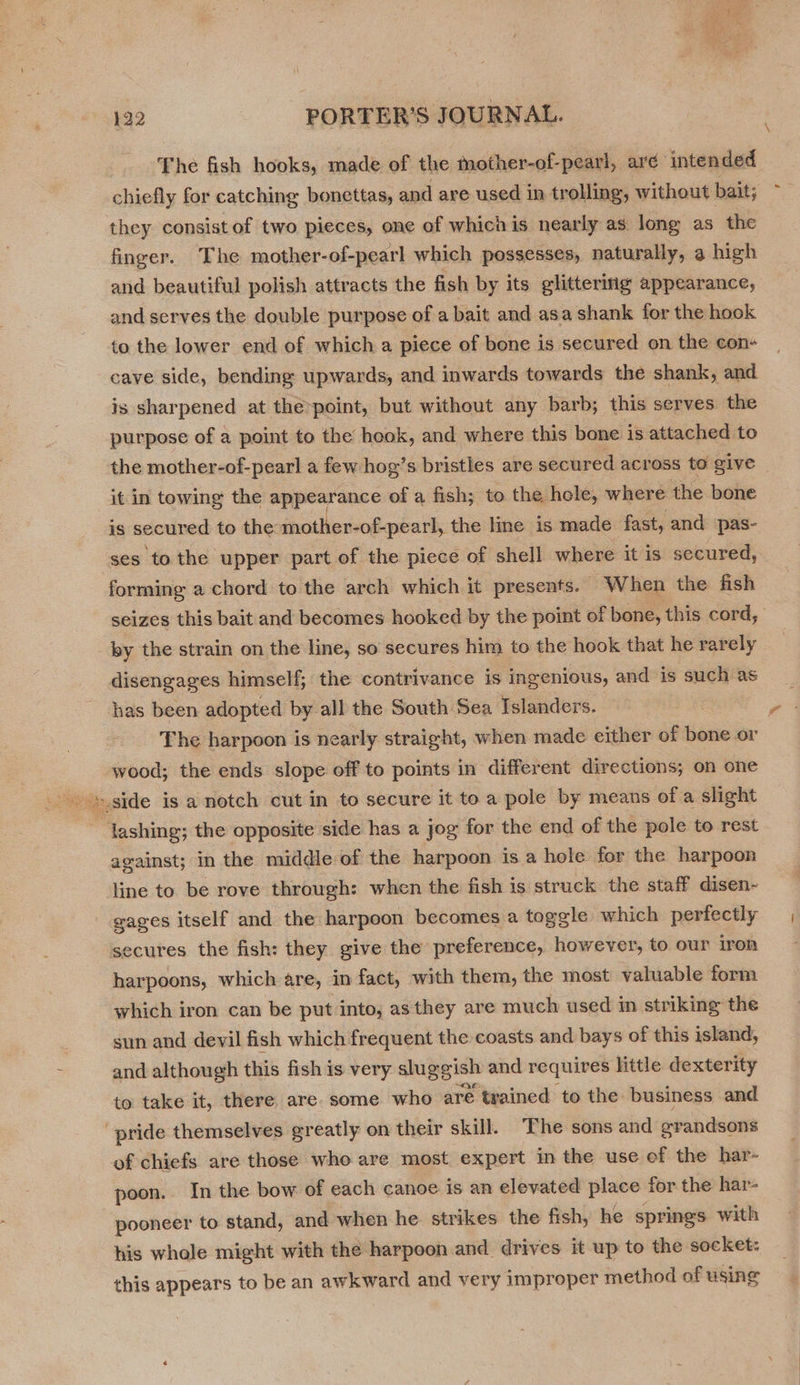 The fish hooks, made of the mother-of-pearl, aré intended chiefly for catching bonettas, and are used in trolling, without bait; they consist of two pieces, one of whichis nearly as long as the finger. The mother-of-pearl which possesses, naturally, a high and beautiful polish attracts the fish by its glittering appearance, and serves the double purpose of a bait and asa shank for the hook to the lower end of which a piece of bone is secured on the con+ cave side, bending upwards, and inwards towards the shank, and. is sharpened at the-point, but without any barb; this serves the purpose of a point to the hook, and where this bone is attached to the mother-of-pearl a few hog’s bristles are secured across to give it in towing the appearance of a fish; to the hele, where the bone is secur ed to the mother-of-pearl, the line is made fast, and pas- ses to the upper part of the piece of shell where it is secured, forming a chord to the arch which it presents. When the fish seizes this bait and becomes hooked by the point of bone, this cord, by the strain on the line, so secures him to the hook that he rarely disengages himself; the contrivance is ingenious, and is ce aS has been adopted by all the South Sea Islanders. | | The harpoon is nearly straight, when made either of bone or wood; the ends slope off to points in different directions; on one ~ lashing; the opposite side has a jog for the end of the pole to rest against; in the middle-of the harpoon is a hole for the harpoon line to be rove through: when the fish is struck the staff disen- sages itself and the harpoon becomes a togele which perfectly secures the fish: they give the preference, however, to our iron harpoons, which are, in fact, with them, the most valuable form which iron can be put into, asthey are much used im striking the sun and devil fish which frequent the coasts and bays of this island, and although this fish is very sluggish and requires little dexterity to take it, there. are. some who are twained to the. business and pride themselves greatly on their skill. The sons and ovandsons of chiefs are those who are most expert in the use of the har- poon. In the bow of each canoe is an elevated place for the har- pooneer to stand, and when he strikes the fish, he springs with his whole might with the harpoon and drives it up to the socket: this appears to be an awkward and very improper method of using