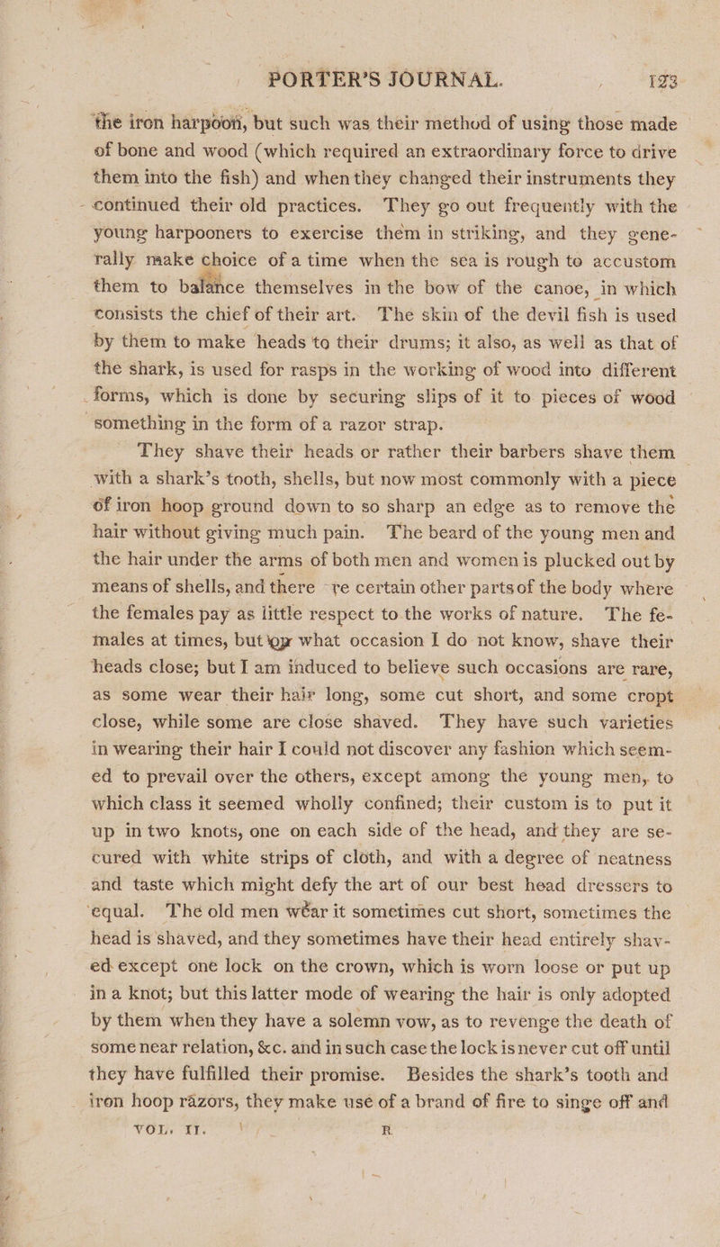 ‘the iron harpoon, but such was their method of using those made _ of bone and wood (which required an extraordinary force to drive them into the fish) and when they changed their instruments they - continued their old practices. They go out frequently with the young harpooners to exercise them in striking, and they gene- rally make choice of a time when the sea is rough to accustom them to balance themselves in the bow of the canoe, in which consists the chief of their art. The skin of the devil fish is used by them to make heads to their drums; it also, as well as that of the shark, is used for rasps in the working of wood into different _forms, which is done by securing slips of it to pieces of wood something in the form of a razor strap. They shave their heads or rather their barbers shave them _ with a shark’s tooth, shells, but now most commonly with a piece of iron hoop ground down to so sharp an edge as to remove the hair without giving much pain. The beard of the young men and the hair under the arms of both men and women is plucked out by means of shells, and there “te certain other parts of the body where the females pay as little respect to the works of nature. The fe- males at times, but oy what occasion I do not know, shave their heads close; but I am induced to believe such occasions are rare, as some wear their hair long, some cut short, and some cropt close, while some are close shaved. They have such varieties in wearing their hair I could not discover any fashion which seem- ed to prevail over the others, except among the young men, to which class it seemed wholly confined; their custom is to put it up intwo knots, one on each side of the head, and they are se- cured with white strips of cloth, and with a degree of neatness and taste which might defy the art of our best head dressers to ‘equal. The old men wéar it sometimes cut short, sometimes the head is shaved, and they sometimes have their head entirely shav- ed except one lock on the crown, which is worn loose or put up ina knot; but this latter mode of wearing the hair is only adopted by them when they have a solemn vow, as to revenge the death of some near relation, &amp;c. and in such case the lock is never cut off until they have fulfilled their promise. Besides the shark’s tooth and _ iron hoop razors, they make use of a brand of fire to singe off and NOU 8b, 3 R