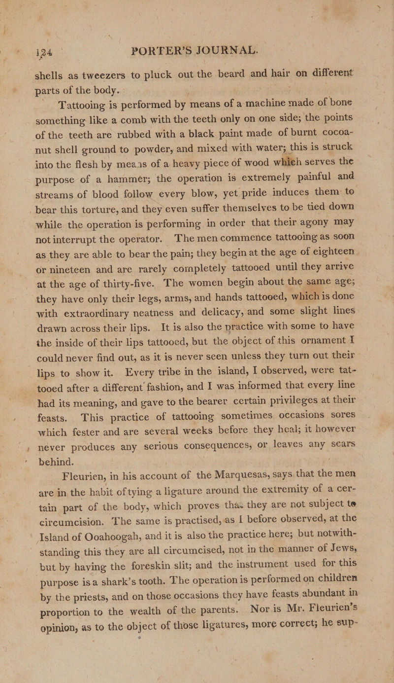 P shells as tweezers to Hock out tthe beaxd and hair on different parts of the body. Tattooing is performed by means of a machine eres of bone something like a comb with the teeth only on one side; the points of the teeth are rubbed with a black paint made of burnt cocoa- nut shell ground to powder, and mixed with water; this is struck into the flesh by meas of a heavy piece of wood whieh serves the purpose of a hammer; the operation is extremely painful and streams of blood follow every blow, yet pride induces them to bear this torture, and they even suffer themselves to be tied down while. the operation is performing, in order that their agony may not interrupt the operator. The men commence tattooing as soon as they are able to bear the pain; they begin at the age of eighteen | or nineteen and are rarely completely tattooed until they arrive at the age of thirty-five. The women begin about the same age; they have only their eos, arms, and hands tattooed, which i is done with extraordinary neatness and delicacy, and some slight lines drawn across their lips. It is also the practice with some to have the inside of their lips tattooed, but the object of this ornament I could never find out, as it is never seen unless they turn out their lips to show it. Every tribe in the island, I observed, were tat- _tooed after a different fashion, and I was informed that every line had its meaning, and gave to the bearer certain privileges at their feasts. This practice of tattooing sometimes occasions sores which fester and are several weeks before they heal; it however never produces any serious consequences, or leaves. any scars behind. 7 3 Fleurien, in his account of the Marquesas, says) that the men are in the habit of tying a ligature around the extremity of a cer- tain part of the body, which proves thac they are not subject te circumcision. The same is practised, as I before observed, at the sland of Ooahoogah, and it is also the practice here; but notwith- standing this they are all circumcised, not in the manner of Jews, but. by haying the foreskin slit; and the instrument used for this purpose isa shark's tooth. The operation is performed on children by the priests, and on those occasions they have feasts abundant in proportion to the wealth of the parents. Nor.is Mr. Fleurien’s opinion, as to the object of those ligatures, more pOnTG ES he sup- %