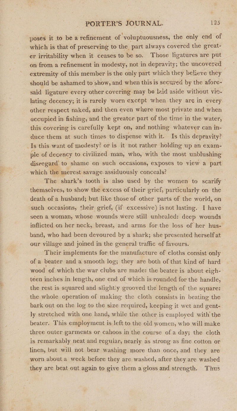 poses it to be a refinement of ‘voluptuousness, the only end of which is that of preserving to the part always covered the ereat- er irritability when it ceases to be so. Those ligatures are put on from a refinement in modesty, not in depravity; the uncovered extremity of this member is the only part which they believe they should be ashamed to show, and when this is secured by the afore- said ligature every other covering may be laid aside without VI0- lating decency; it is rarely worn except when they are in every ether respect naked, and then even where most private and when eccupied in fishing, and the greater part of the time in the water, this covering is carefully kept on, and nothing whatever can in- duce them at such times to dispense with it. Is this depravity? Is this want of modesty? or is it not rather holding up an exam- ple of decency to civilized man, who, with the most unblushing disregard’ to shame on such occasions, exposes to view a part which the merest savage-assiduously conceals? The shark’s tooth is also used by the women to scarify © themselves, to show the excess of their grief, particularly on the death of a husband; but like those of other parts of the world, on such occasions, their grief, (if excessive) isnot lasting. I have seen a woman, whose wounds were still unhealed: deep wounds inflicted on her neck, breast, and arms for the loss of her hus- band, who had been devoured by a shark; she presented herself at our village and joined in the eeneral trafic of favours. Their implements for the manufacture of cloths consist only of a beater and a smooth log; they are both of that kind of hard wood of which the war clubs are made: the beater is about eigh-- teen inches in length, one end of which is rounded for the handle, the rest is squared and slightiy grooved the length of the square: the whole operation of making the cloth consists in beating the bark out on the log to the size required, keeping it wet and gent- ly stretched with one hand, while the other is employed with the beater. This employment is left to the old women, who will make three outer garments or cahoos in the course of a day; the cloth is remarkably neat and regular, nearly as strong as fine cotton or linen, but will not bear washing more than once, and they are worn about a week before they are washed, after they are washed they are beat out again to give them a gloss and strength. Thus