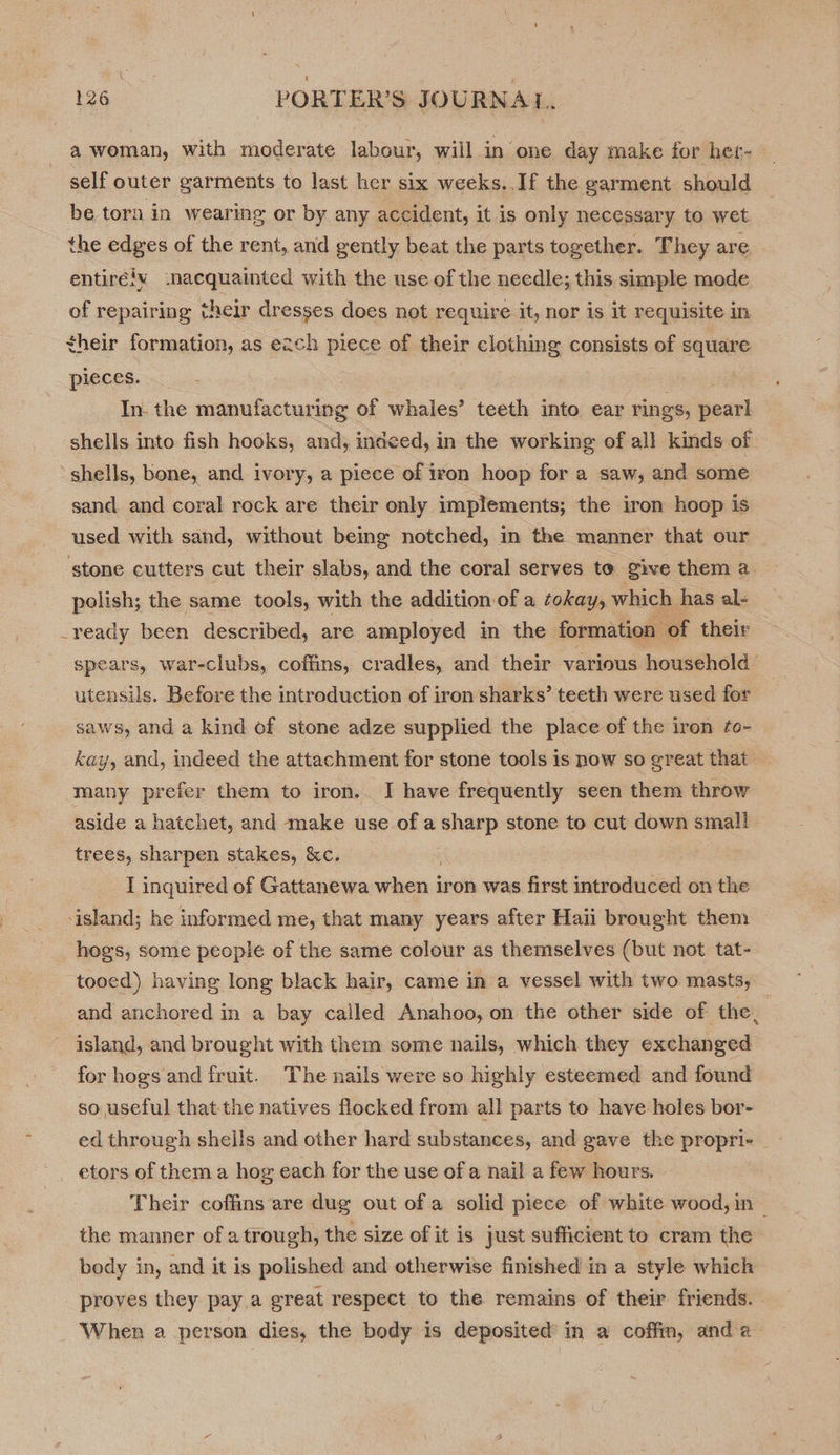 a woman, with moderate labour, will in one day make for het- self outer garments to last her six weeks. If the garment should be torn in wearing or by any accident, it is only necessary to wet the edges of the rent, and gently beat the parts together. They are entirélv :nacquainted with the use of the needle; this simple mode of repairing their dresses does not require it, nor is it requisite in their formation, as each piece of their clothing consists of square pieces. | . In. the manufacturing of whales’ teeth into ear rings, pearl | shells into fish hooks, and, indeed, in the working of all kinds of shells, bone, and ivory, a piece of iron hoop for a saw, and some sand. and coral rock are their only implements; the iron hoop is used with sand, without being notched, in the manner that our stone cutters cut their slabs, and the coral serves to give them a polish; the same tools, with the addition of a cokay, which has al- _yeady been described, are amployed in the formation of their spears, war-clubs, coffins, cradles, and their various household utensils. Before the introduction of iron sharks’ teeth were used for saws, and a kind of stone adze supplied the place of the iron fo- kay, and, indeed the attachment for stone tools is now so great that many prefer them to iron. I have frequently seen them throw aside a hatchet, and make use of a sharp stone to cut down small trees, sharpen stakes, &amp;c. I inquired of Gattanewa when iron was first introduced on the ‘island; he informed me, that many years after Haii brought them hogs, some people of the same colour as themselves (but not tat- _tooed) having long black hair, came in a vessel with two masts, and anchored in a bay called Anahoo, on the other side of the island, and brought with them some nails, which they exchanged for hogs and fruit. The nails were so highly esteemed and found x so useful that the natives flocked from all parts to have holes bor- ed through sheils and other hard substances, and gave the propri- | etors of them a hog each for the use of a nail a few hours. i Their coffins are dug out of a solid piece of white wood, in — the manner of a trough, the size of it is just sufficient to cram the body in, and it is polished and otherwise finished in a style which proves they pay.a great respect to the remains of their friends. When a person dies, the body is deposited in a coffin, anda