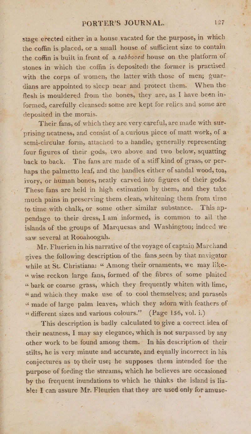 stage erected either in a house vacated for the purpose, in which the coffin is, placed, or a small house of sufficient size to contain the coffin is built in front of a tabbooed house on the platform of stones in which the coffin is deposited: the former is practised with the corps of women, the latter with those of men; ¢uar- dians are appointed to sleep near and protect them. When the flesh is mouldered from the bones, they are, as I have been in- formed, carefully cleansed: some are kept for relics and some are cleposited in the morais. Their fans, of which they are very careful, are made with sur- “prising neatness, and consist of a curious piece of matt work, of a semi-circular form, attached to a handle, generally representing four figures of their gods, two above and two below, squatting back to back. The fans are made of a stiff kind of grass, or per- haps the palmetto leaf, and the handles either of sandal wood, toa, ivory, or human bones, neatly carved into figures of their gods. These fans are held in high estimation by them, and they take much pains in preserving them clean, whitening them from time to time with chalk, or some other similar substance. This ap- pendage to their dress, I am informed, is common to ail the islands of the groups of Marquesas and Washington; indeed we saw several at Rooahoogah. | : ‘Mr. Fluerien i in his narrative of the voyage e captain Mai: -chand sives the following description of the fans seen by that navigator while at St. Christiana: “ Among their ornaments, we may like “ wise reckon large fans, formed of the fibres of some plaited “ bark or coarse grass, which they frequently whiten with lime, “and which they make use of to cool themselves; and parasols “ made of large palm leaves, which they adorn with feathers of “ different sizes and various colours.” (Page 156, vol. i.) This description is badly calculated to give a correct idea of their neatness, I may say elegance, which is not surpassed by any other work to be found among them. In his description of their stilts, he is very minute and accurate, and equally incorrect in his conjectures as to their use; he supposes them intended for the purpose of fording the streams, which he believes are occasioned by the frequent inundations to which he thinks the island is lia- ble: I can assure Mr. Fleurien that they are used only for amuse- G