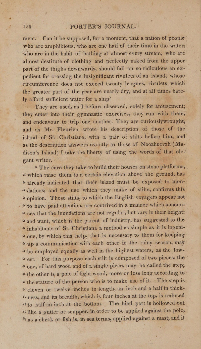 ~ ment. Can it be supposed, for a moment, that a nation of people who are amphibious, who are one half of their time in the water» who are in the habit of bathing at almost every stream, who are almost destitute of clothing and perfectly naked from the upper part of the thighs downwards, should fall on so ridiculous an ex- 3 pedient for crossing the insignificant rivulets of an island, whose circumference does not exceed twenty leagues, rivulets. which the ereater part of the year are nearly dry, and at all times bare- - They are used, as I before observed, solely for amusement; ther enter into their gymnastic exercises, they run with them, and endeavour to trip one another. They are curiously wrought, and as Mr. Fleurien wrote his description of those of the island of St. Christiana, with a pair of stilts before him, and — as the description answers exactly to those of Nooaheevah: (Ma- . | dison’s saint I take the liberty of using the words of hie ele- gant writer. ae “ The Care they take to build their houses on stone splatiouths: | “ which raise them to a certain elevation above the ground, has “ already indicated that their island must be exposed to inun- “ dations; and the use which they make of stilts, confirms this “opinion. These stilts, to which the English voyagers appear not “¢o have paid attention, are contrived in a manner which announ- «ces that the inundations are not regular, but vary in their height: “and want, which is the parent of industry, has suggested to the “ inhabitants of St. Christiana a method as simple as it is ingeni- “ous, by which this help, that is necessary to them for keeping «up a communication with each other in the rainy season, may be employed equally as well in the highest waters, as the low- «“ one, of hard wood and of a single piece, may be called the step, “the other is a pole of light wood, more or less long according to: “the stature of the person who is to make use of it. - The step is “eleven or twelve inchés in length, an inch and a half in thick- “ ness; and its breadth, which is four inches at the top, is reduced “to half an inch at the bottom. The hind part is hollowed out “like a gutter or scupper, in order to be applied against the pole, “ as a check or fish i is, in sea terms, applied agains a mast; and it