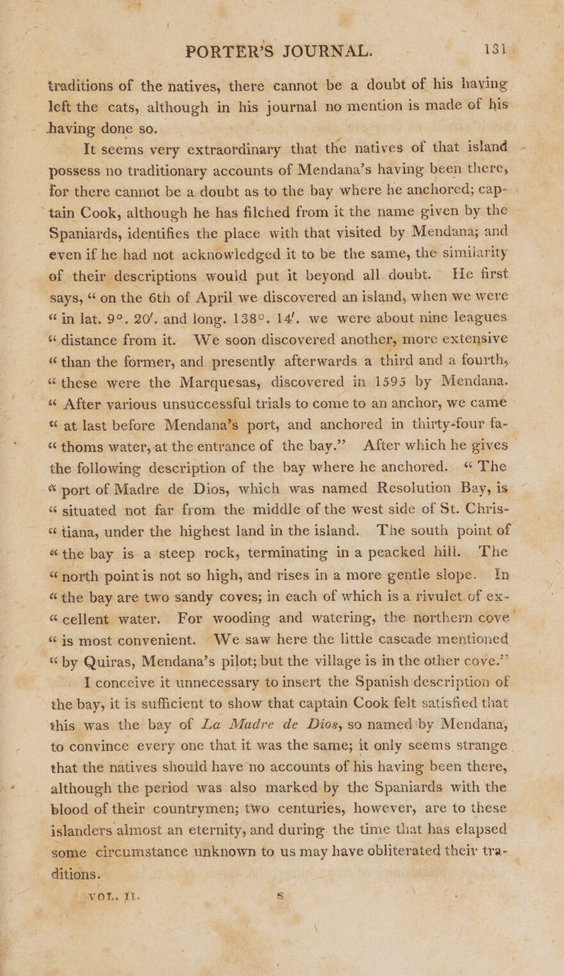 traditions of the natives, there cannot be a doubt of his having left the cats, although in his journal no mention is made of his having done so. It seems very extraordinary that the natives of that island - 2 possess no traditionary accounts of Mendana’s having been there, _ for there cannot be a doubt as to the bay where he anchored; cap- ‘tain Cook, although he has filched from it the name given by the » _ Spaniards, identifies the place with that visited by Mendana; and even if he had not acknowledged it to be the same, the similarity of their descriptions would put it beyond all doubt. He first says, “on the 6th of April we discovered an island, when we were “in lat. 9°. 20’. and lone. 138°. 14’. we were about nine leagues “ distance from it. We soon discovered another, more extensive “than the former, and presently afterwards a third and a fourth, “these were the Marquesas, discovered in 1595 by Mendana. « After various unsuccessful trials to come to an anchor, we came “ at last before Mendana’s port, and anchored in thirty-four fa- “ thoms water, at the entrance of the bay.” After which he gives the following description of the bay where he anchored. “ The « port of Madre de Dios, which was named Resolution Bay, is “ situated not far from the middle of the west side of St. Chris- tiana, under the highest land in the island. The south point of “the bay is a steep rock, terminating in a peacked hill. The “ north point is not so high, and rises in a more gentle slope. In “the bay are two sandy coves; in each of which is a rivulet of ex- “cellent water. For wooding and watering, the northern cove’ “is most convenient. We saw here the little cascade mentioned % by Quiras, Mendana’s pilot; but the village is in the other cove.” I conceive it unnecessary to insert the Spanish description of the bay, it is sufficient to show that captain Cook felt satisfied that this was the bay of La Madre de Dios, so named*by Mendana, to convince every one that it was the same; it only seems strange that the natives should have no accounts of his having been there, although the period was also marked by the Spaniards with the blood of their countrymen; two centuries, however, are to these islanders almost an eternity, and during. the time that has elapsed some circumstance unknown to us may have obliterated their tra- ; ditions. : yor. . i s