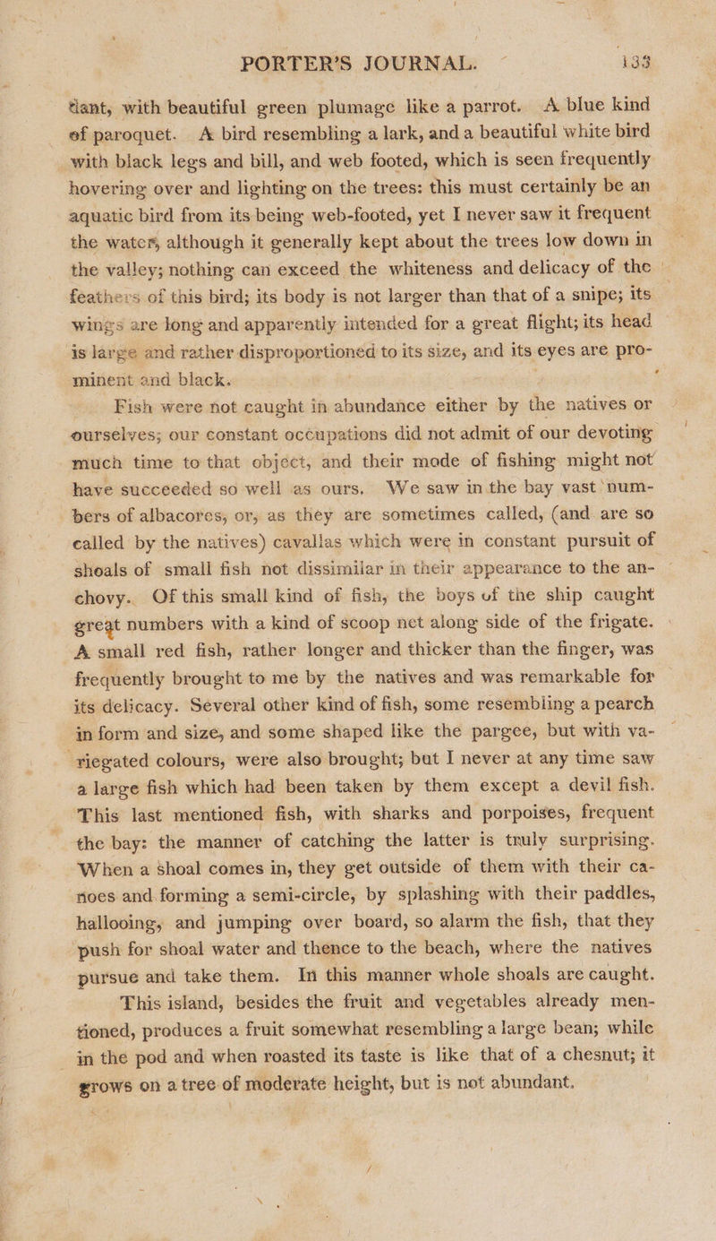 ‘lant, with beautiful green plumage like a parrot. A blue kind ef paroquet. A bird resembling a lark, anda beautiful white bird with black legs and bill, and web footed, which is seen frequently hovering over and lighting on the trees: this must certainly be an aquatic bird from its being web-footed, yet I never saw it frequent the water, although it generally kept about the trees low down in feathers of this bird; its body is not larger than that of a snipe; its is large and rather disproportioned to its size, and its eyes are pro- minent and black. : . Fish were not caught in abundance either by the natives or ’ have succeeded so well as ours, We saw inthe bay vast ‘num- bers of albacores, or, as they are sometimes called, (and. are so called by the natives) cavallas which were in constant pursuit of shoals of small fish not dissimilar in their appearance to the an- chovy.. Of this small kind of fish, the boys of the ship caught great numbers with a kind of scoop net along side of the frigate. A small red fish, rather longer and thicker than the finger, was frequently brought to me by the natives and was remarkable for its delicacy. Several other kind of fish, some resembiing a pearch in form and size, and some shaped like the pargee, but with va- ‘riegated colours, were also brought; but I never at any time saw a large fish which had been taken by them except a devil fish. This last mentioned fish, with sharks and porpoises, frequent the bay: the manner of catching the latter is truly surprising. When a Shoal comes in, they get outside of them with their ca- noes and. forming a semi-circle, by splashing with their paddles, hallooing, and jumping over board, so alarm the fish, that they ‘push for shoal water and thence to the beach, where the natives pursue and take them. In this manner whole shoals are caught. This island, besides the fruit and vegetables already men- tioned, produces a fruit somewhat resembling a large bean; while _ in the pod and when roasted its taste is like that of a chesnut; it grows on a tree of moderate height, but is not abundant.