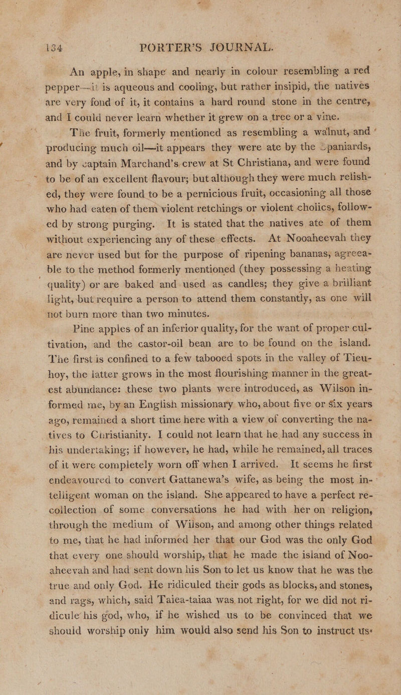 An apple, in shape and nearly in colour resembling a red and I could never learn whether it grew on a tree or a vine. The fruit, formerly mentioned as resembling a walnut, and producing much oil—it appears they were ate by the ~paniards, and by captain Marchand’s,crew at St Christiana, and were found to be of an excellent flavour; but although they were much relish- who had eaten of them violent retchings or violent cholics, follow- ed by strong purging. It is stated that the natives ate of them without experiencing any of these effects. At Nooaheevah they are never used but for the purpose of ripening bananas, agreea- ble to the method formerly mentioned (they possessing a heating quality) or are baked and used as candles; they give a brilliant light, but require a person to attend them constantly, as one will not burn more than two minutes. | , Pine apples of an inferior quality, for the want of proper cul- tivation, and the castor-oil bean are to be found on the island. The first is confined to a few tabooed spots in the valley of Tieu- hoy, the latter grows in the most flourishing manner in the great- est abundance: these two plants were introduced, as Wilson in- formed me, by an Engiish missionary who, about five or Six years ago, remained a short time here with a view of converting the na- tives to Christianity. I could not learn that he had any success in of it were completely worn off when I arrived. It seems he first x teliigent woman on the island. She appeared to have a perfect re- collection of some conversations he had with her on religion, through the medium of Wilson, and among other things related to me, that he had informed her that our God was the only God that every one should worship, that ke made the island of Noo- aheevah and had sent down his Son to let us know that he was the true and only God. He ridiculed their gods as blocks, and stones, and rags, which, said Taiea-taiaa was not right, for we did not ri- dicule’ his god, who, if he wished us to be convinced that we should worship only him would also send his Son to instruct uss