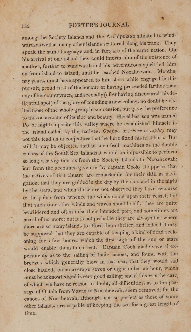 | see es ® 438 - PORTER’S JOURNAL. among the Society Islands and the Archipelago situated to wind- ward, as well as many other islands scattered along his track. They speak the same language and, in fact, are of the same nation. On his arrival at one island they could inform him of the existence of another, further to windward: and his adventurous spirit led him on from island to island, until he reached Nooaheevah. Months, nay years, must have appeared to him short while engaged in this pursuit, proud first of the honour of having proceeded farther than any of his countrymen, and secondly (after having discovered this de- lightful spot) of the glory of founding anew coleny: no doubt he vis- ited those of the whole group in succession, but gave the preference to this on account of its size and beauty. His eldest son was named Po or night: oposite this valley where he established himself is the island called by the natives, Ooapioo or, there is night; may not this lead us to conjecture that he here fixed his first born. But still it may be objected that in such frail machines as the double canoes of the South Sea Islands it would be impossible to perform. so long a navigation as from the Society Islands to Nooaheevah; but from the accounts- eiven us by captain Cook, it appears that the natives of that clustre are remarkable for their skill in navi- gation; that they are guided in the day by the sun, and in the night by the stars; and when these are not observed they have recourse to the points from whence the winds come upon their vessel; but if at such times the winds and waves should shift, they are quite bewildered and often miss their intended port, and sometimes are heard of no more: but it is not probable they are always lost where there are so many islands to afford them shelter; and indeed it may be supposed that they are capable of keeping a kind of dead reck- oning for a few hours, which the first sight of the sun or stars would enable them to correct. Captain Cook made several ex- periments as to the sailing of their canoes, and found with the breezes which generally blow in that sea, that they would sail close hauled, on an average seven or eight miles an hour, which must beacknowledged is very good sailing; andif this was the case, of which we have no reason to doubt, all difficulties, as to the pas- sage of Oataia from Vavao to Nooaheevah, seem removed; for the canoes of Nooaheevah, although not so perfect as those of some other islands, are capable of keeping the sea for a great length af time.