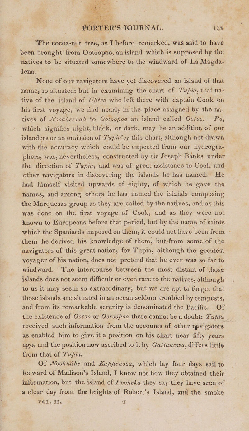  PORTER'S JOURNAL. | 138 “Fhe cocoa-nut tree, as I before remarked, was said to have been brought from Ootoopoo, an island which is supposed by the natives to be situated somewhere to the windward of La Magda- lena. : : None of our navigators have yet discovered an island of that name, so situated; but in examining the chart of Tujia, that na- tive of the island ef Ulitea who left there with captain Cook on his first voyage, we find nearly 1 in the place assigned by the na- tives of Nooaheevah to Ootoofioo an island called Ootoo. Po, which signifies night, black, or dark, may be an addition of our islanders or an omission of Tupia’s; this chart, although not drawn with the accuracy which could be expected from our hydrogra- phers, was, nevertheless, constructed by sir Joseph Banks under the direction of Tufia, and was of great assistance to Cook and other navigators in discovering the islands he has named. He had himself visited upwards of eighty, of which he gave the hames, and among others he has named the islands composing the Marquesas group as they. are called by the natives, and as this was done on the first voyage of Cook, and as they were not known to Europeans before that period, but by the name of saints which the Spaniards imposed on them, it could not have ‘been from - them he derived his knowledge of them, but-from some of the navigators of this great nation; for Tupia, although the greatest voyager of his nation, does not pretend that he ever was so far to windward. The intercourse between the most distant of those islands does not seem difficult or even rare to the natives, although to us it may seem so extraordinary; but we are apt to forget that those islands are situated in an ocean seldom troubled by tempests, and from its remarkable serenity is denominated the Pacific. Of the existence of Ootoo or Ootoofioo there cannot be a doubt: Tupia _ received such information from the accounts of other npvigators— as enabled him to give it a position on his chart near fifty years ago, and the position now ascribed to it by Gattanewa, differs little from that of Zufia. : Of Nookuéhe and Kappenooa, which lay four days sail to leeward of Madison’s Island, I know not how they obtained their information, but the island of Pooheka they say they have seen of a clear day from the heights of Robert’s Island, and the smoke VOL. Il. T