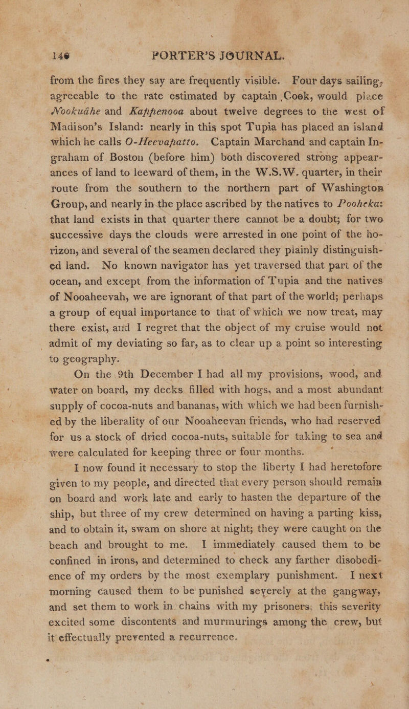 from the fires they say are frequently visible. Four days sailing, agreeable to the rate estimated by captain Coek, would place Nookudhe and Kapfifienooa about twelve degrees to the west of s Madison’s Island: nearly in this spot Tupia has placed an island which he calls O-Heevapatto. Captain Marchand and captain In- graham of Boston (before him) both discovered strong appear- ances of land to leeward of them, in the W.S.W. quarter, in their route from the southern to the northern part of Washington Group, and nearly in the place ascribed by the natives to Pooheka: that land exists in that quarter there cannot be a doubt; for two successive days the clouds were arrested in one point of the ho- rizon, and several of the seamen declared they plainly distinguish- ed land. No known navigator has yet traversed that pari of the ocean, and except from the information of Tupia and the natives of Nooaheevah, we are ignorant of that part of the world; perhaps a group of equal importance to that of which we now treat, may there exist, and I regret that the object of my cruise would net _ admit of my deviating so far, as to clear up a point so interesting to geography. On the 9th December I had all my provisions, wood, and water on board, my decks. filled with hogs, and a most abundant ¢ supply of cocoa-nuts and bananas, with which we had been furnish- ed by the liberality of our Nooaheevan friends, who had reserved for us a stock of dried cocoa-nuts, suitable for taking to sea and were calculated for keeping three or four months. ‘ I now found it necessary to stop the liberty I had heretofore given to my people, and directed that every person should remain on board and work late and early to hasten the departure of the ship, but three of my crew determined on having a parting kiss, and to obtain it, swam on shore at night; they were caught on the beach and brought to me. I immediately caused them to be confined in irons, and determined to check any farther disobedi- ence of my orders by the most exemplary punishment. I next morning caused them to be punished seyerely at the gangway, and set them to work in chains with my prisoners; this severity excited some discontents and murmurings among the crew, but it effectually prevented a recurrence. \—