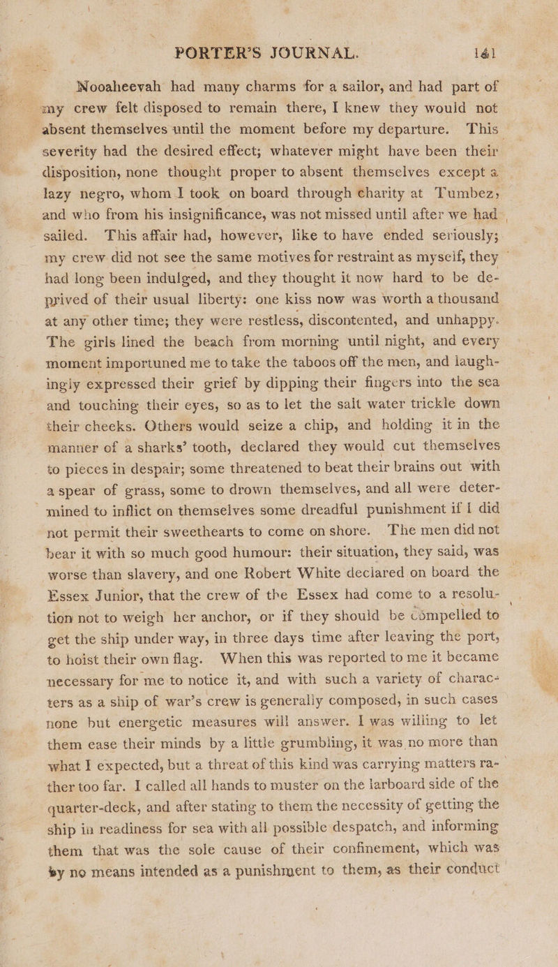 Wooaheevah had many charms for a sailor, and had part of absent themselves until the moment before my departure. This severity had the desired effect; whatever might have been their disposition, none thought proper to absent themselves except a lazy negro, whom] took on board through Charity at Tumbez; and who from his insignificance, was not missed until after we had sailed. This affair had, however, like to have ended seriously; my crew did not see the same motives for restraint as myseif, they ~ had long been indulged, and they thought it now hard to be de- prived of their usual liberty: one kiss now was worth a thousand at any other time; they were restless, discontented, and unhappy. The girls lined the beach from morning until night, and every moment importuned me to take the taboos off the men, and laugh- ingly expressed their grief by dipping their fingers into the sea and touching their eyes, so as to let the salt water trickle down their cheeks. Others would seize a chip, and holding it in the manner of a sharks’ tooth, declared they would cut themselves to pieces in despair; some threatened to beat their brains out with a spear of grass, some to drown themselves, and all were deter- mined to inflict on themselves some dreadful punishment if { did not permit their sweethearts to come onshore. The men did not bear it with so much good humour: their situation, they said, was worse than slavery, and one Robert White deciared on board the Essex J unior, that the crew of the Essex had come to a resolu- . tion not to weigh her anchor, or if they should be compelled to get the ship under way, in three days time after leaving the port, to hoist their own flag. When this was reported to me it became necessary for me to notice it, and with such a variety of charac- ters as a ship of war’s crew is generally composed, in such cases none but energetic measures will answer. I was willing to let them ease their minds by a little grumbling, it was no more than what I expected, but a threat of this kind was carrying matters ra-_ ther too far. I called all hands to muster on the larboard side of the -_quarter-deck, and after stating to them the necessity of getting the ship ia readiness for sea with all possible despatch, and informing them that was the sole cause of their confinement, which was sy no means intended as a punishment to them, as their conduct