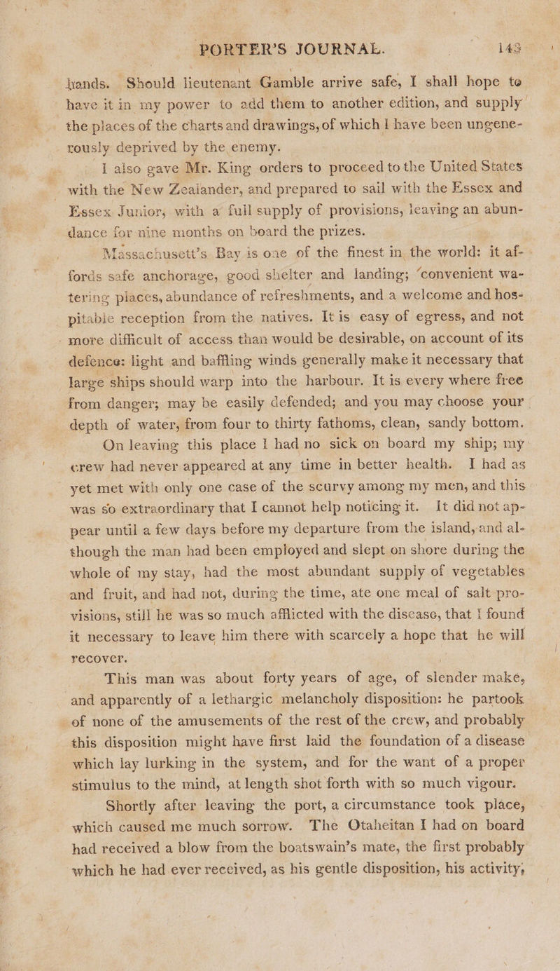 PORTER’S JOURNAL. | 143 hands. Should Henienans Gamble arrive safe, I shall hope te have it in my power to add them to another edition, and supply the places of the charts and drawings, of which I have been ungene- rously deprived by the enemy. ‘ye False gave Mr. King orders to proceed to the United States with the New Zealander, and prepared to sail with the Essex and Essex Junior, with a full supply of provisions, jeaving an abun- dance for nine months on beard the prizes. Massachusett’s Bay is one of the finest in the world: it af- fords safe anchorage, good shelter and landing; ‘convenient wa- tering places, abundance of refreshments, and a weicome and hos- pitabie reception from the natives. It is easy of egress, and not -more difficult of access than would be desirable, on account of its defence: light and baffling winds generally make it necessary that large ships should warp into the harbour. It is every where free from danger; may be easily defended; and you may choose your. depth of water, from four to thirty fathoms, clean, sandy bottom. On leaving this place I had no sick on board my ship; my crew had never appeared at any time in better health. IT had as yet met with only one case of the scurvy among my men, and this was so extraordinary that I cannot help noticing it. It did not ap- pear until a few days before my departure from the island, and al- though the man had been employed and slept on shore during the whole of my stay, had the most abundant supply of vegetables and fruit, and had not, during the time, ate one meal of salt pro- visions, still he was so much afflicted with the disease, that { found it necessary to leave him there with scarcely a hope that he will recover. oe . This man was about forty years of age, of slender make, and apparently of a lethargic melancholy disposition: he partook of none of the amusements of the rest of the crew, and probably this disposition might have first laid the foundation of a disease which lay lurking in the system, and for the want of a proper stimulus to the mind, at length shot forth with so much vigour. Shortly after leaving the port, a circumstance took place, which caused me much sorrow. The Otaheitan I had on board had received a blow from the boatswain’s mate, the first probably which he had ever received, as his gentle disposition, his activity;
