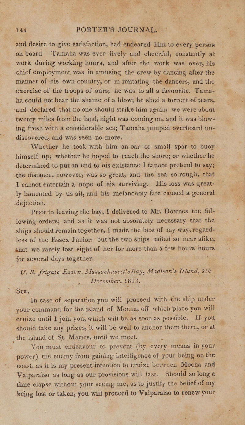 and desire to give satisfaction, had endeared him to every person on board. Tamaha was ever lively and cheerful, constantly at work during working hours, and after the work was over, his chief empioyment was in amusing the crew by dancing after the manner of his own country, or in imitating the dancers, and the exercise of the troops of ours; he was to all a favourite. Tama- ha could not bear the shame of a blow; he shed a torrent oi tears, and declared that no one should strike him again: we were about twenty miles from the land, night was coming on, and it was blow- ing fresh with a considerable sea; Tamaha jumped ae herd un- discovered, and was seén no more. Whether he took with him an oar or small spar to buoy himself up; whether he hoped to reach the shore; or whether he determined to put an end to nis existance I cannot pretend to say; the distance, however, was so great, and the sea so rouga, that I cannot entertain a hope of his surviving. His ioss was ereat- Jy lamented by us all, and his melancholy a caused a general _.dejection. Prior to leaving the bay, I delivered to Mr. Downes the fol- lowing orders; and as it was not absojuteiy necessary that the ships should remain together, I made the best of my way, regard- Jess of the Essex Junior: but the two ships sailed so near alike, that we rarely lost sight of her for more than a few hours hours for several days together. U.S. frigate Essex. Massachuseti Bad; Madison’s Island, 9th | a. December, 1815. . SIR, ; In case of separation you will proceed with the ship under your command for the island of Mocha, off which place you will ¢ruize until I join you, which will be as soon as possible. If you should take any prizes, it will be well to anchor them there, or r at _ the island of St. Maries, until we meet. is You must endeavour to prevent (by every means In your power) the enemy from gaining intelligence of your being on the coast, as it is my present intention to cruize between Mocha and Vaiparaiso as long as our provisions wili last. Should so long a time elapse without your seeing me, as to justify the belief of my being lost or taken, you will proceed to Vaiparaiso to renew your