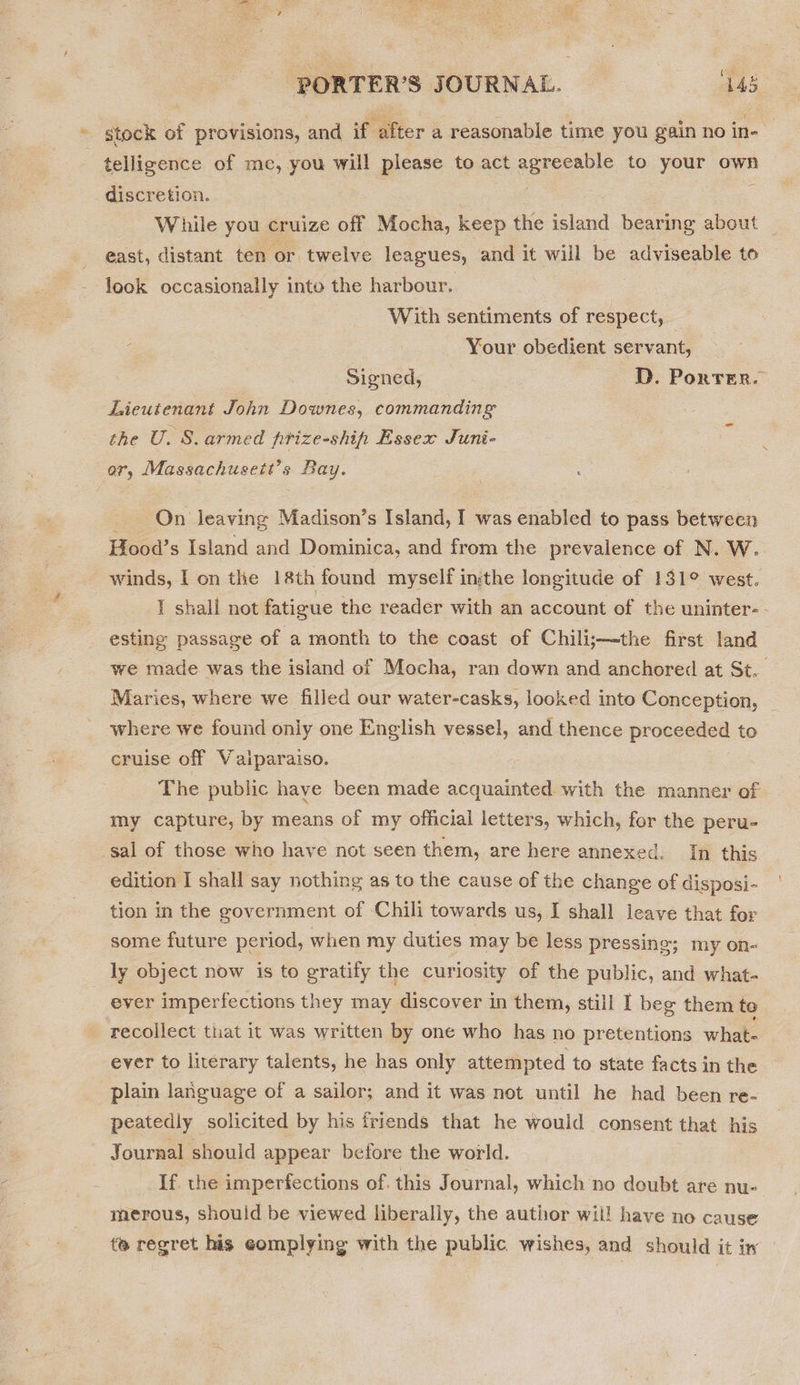 (es 1 ~ stock of provisions, and if after a reasonable time you gain no in- | telligence of me, you will please to act agreeable to your own discretion. 3 : While you cruize off Mocha, keep the island bearing about east, distant ten or twelve leagues, and it will be adviseable to look occasionally into the harbour. With sentiments of respect, Your obedient servant, Signed, D. Porter. Lieutenant John Downes, commanding the U. S.armed frize-ship Essex Juni- ar, Massachusett’s Bay. On leaving Madison’s Island, I was enabled to pass between Hood’s Island and Dominica, and from the prevalence of N. W.. winds, I on the 18th found myself insthe longitude of 131° west. I shall not fatigue the reader with an account of the uninter- - esting passage of a month to the coast of Chili;—the first land we made was the island of Mocha, ran down and anchored at St. Maries, where we filled our water-casks, looked into Conception, _ where we found only one English vessel, and thence proceeded to cruise off Valparaiso. The public haye been made acquainted. with the manner of my capture, by means of my official letters, which, for the peru- sal of those who have not seen them, are here annexed. In this edition I shall say nothing as to the cause of the change of disposi- tion in the government of Chili towards us, I shall leave that for some future period, when my duties may be less pressing; my on- _ ly object now is to gratify the curiosity of the public, and what- ever imperfections they may discover in them, still I beg them to recollect that it was written by one who has no pretentions what ever to literary talents, he has only attempted to state facts in the plain language of a sailor; and it was not until he had been re- peatedly solicited by his friends that he would consent that his Journal should appear before the world. If. the imperfections of. this Journal, which no doubt are nu- merous, should be viewed liberally, the author wil! have no cause te regret his eomplying with the public wishes, and should it iw