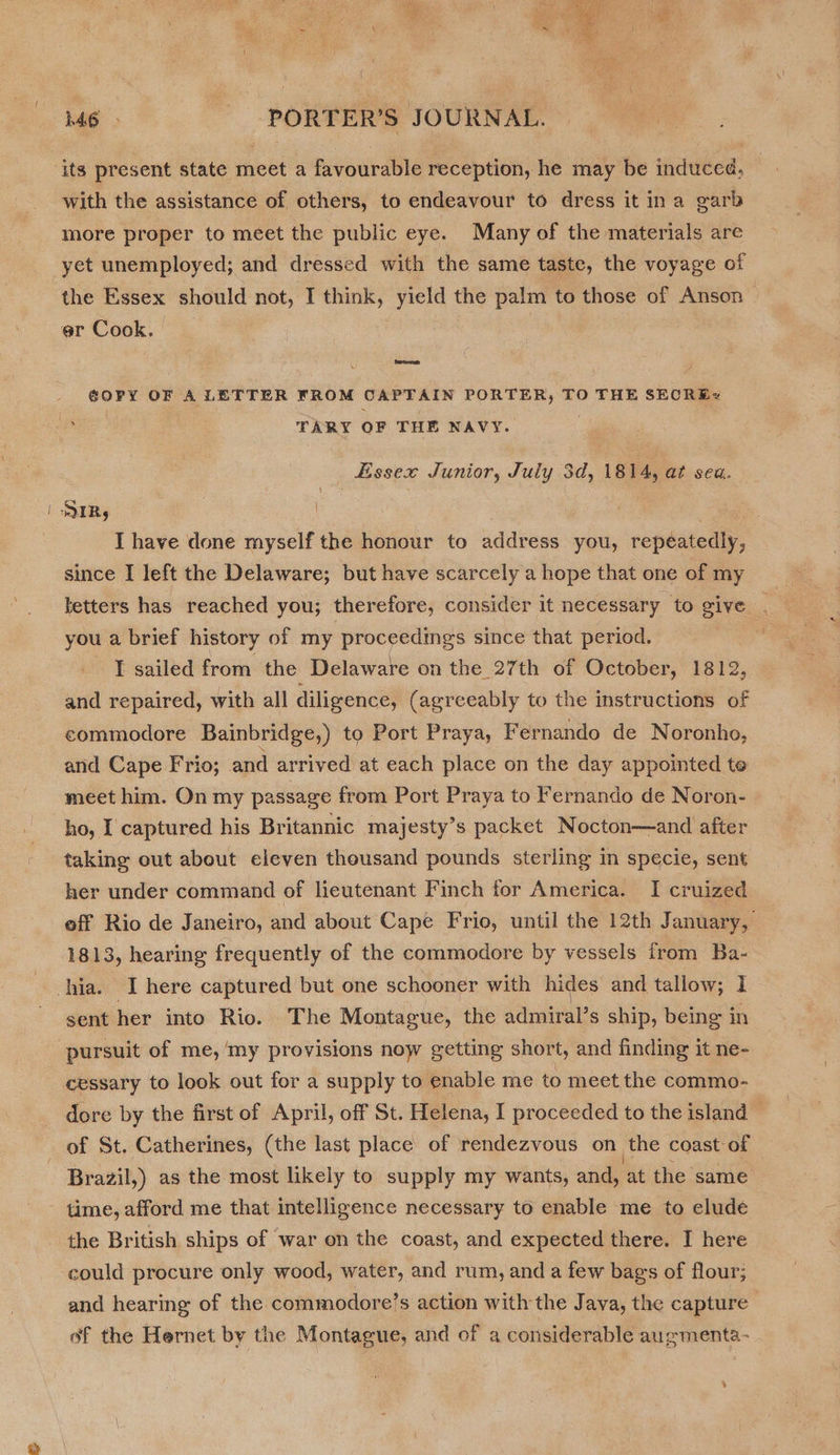 ( M6 PORTER’S JOURNAL. with the assistance of others, to endeavour to dress it ina garb more proper to meet the public eye. Many of the materials are the Essex should not, I think, yield the palm to those of Anson er Cook. ¢OPY OF A LETTER FROM CAPTAIN PORTER, TO THE SECREx TARY OF THE NAVY. Essex Junior, July 3d, 1814, at sea. I have done myself the honour to address you, repéatedly, since I left the Delaware; but have scarcely a hope that one of my betters has reached you; therefore, consider it necessary to give you a brief history of my proceedings since that period. I sailed from the Delaware on the 27th of October, 1812, and repaired, with all diligence, (agreeably to the instructions of commodore Bainbridge,) to Port Praya, Fernando de Noronho, and Cape Frio; and arrived at each place on the day appointed te meet him. On my passage from Port Praya to Fernando de Noron- ho, I captured his Britannic majesty’s packet Nocton—and after taking out about eleven thousand pounds sterling in specie, sent her under command of lieutenant Finch for America. I cruized eff Rio de Janeiro, and about Cape Frio, until the 12th January, 1813, hearing frequently of the commodore by vessels from Ba- sent her into Rio. The Montague, the admiral’s ship, being in cessary to look out for a supply to enable me to meet the commo- dore by the first of April, off St. Helena, I proceeded to the island — of St. Catherines, (the last place of rendezvous on the coast of Brazil,) as the most likely to supply my wants, and, at the same the British ships of war on the coast, and expected there. I here could procure only wood, water, and rum, and a few bags of flour; and hearing of the commodore’s action with the Java, the capture of the Hernet by the Montague, and of a considerable augmenta-