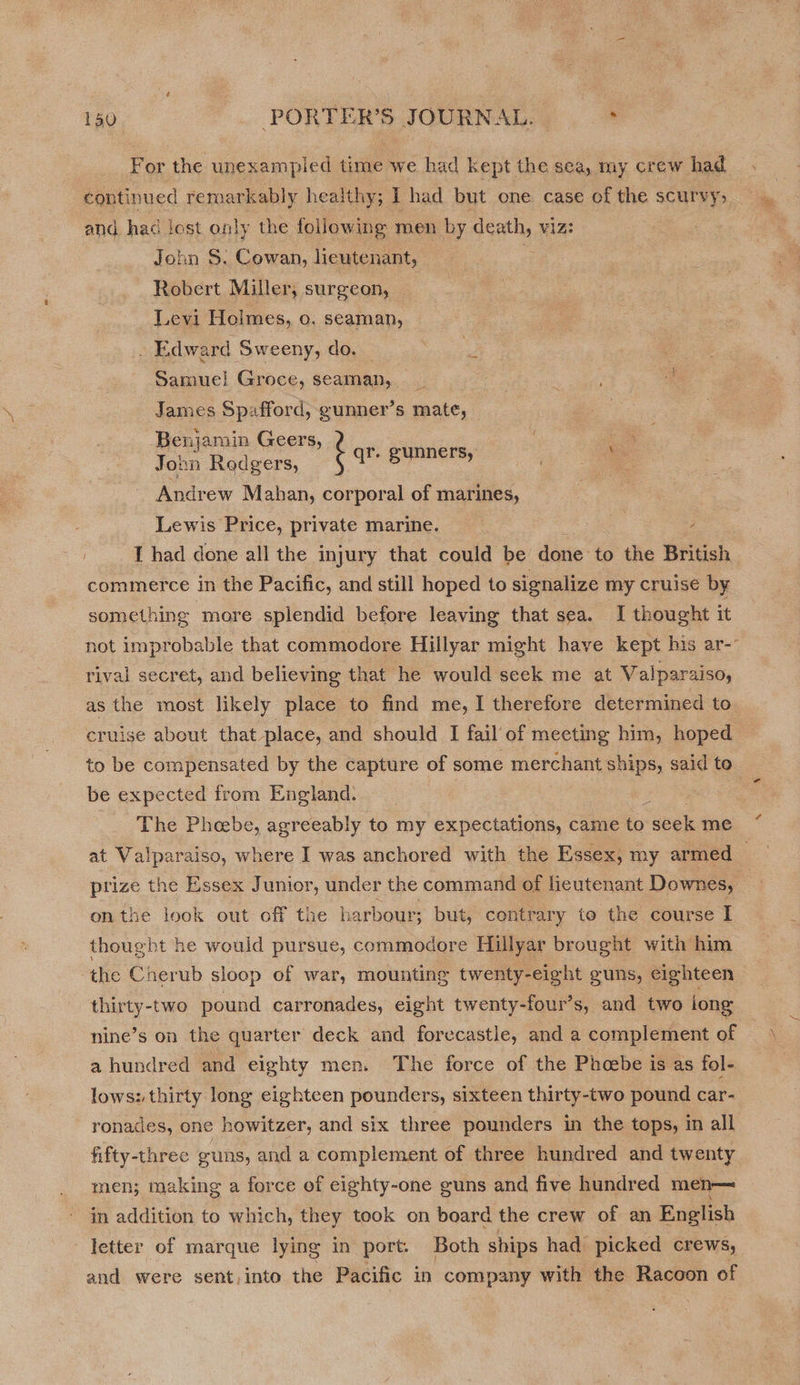 For the unexampied time we had kept the sea, my crew had continued remarkably heaithy; 1 had but one case of the scurvy, and had lest only the following men by ole viz: John S. Cowan, lieutenant, Robert Miller, surgeon, Levi Holmes, o. seaman, . Edward Sweeny, do. : Samuel Groce, seaman, __ 4 James Spafford, gunner’s mate, Benjamin Geers, | John Rodgers, : Teepe | - Andrew Mahan, corporal of marines, | Lewis Price, private marine. e z I had done all the injury that could be done to the British commerce in the Pacific, and still hoped to signalize my cruise by something more splendid before leaving that sea. I thought it not improbable that commodore Hillyar might have kept his ar- rival secret, and believing that he would seck me at Valparaiso, as the most likely place to find me, I therefore determined to cruise about that place, and should I fail’ of meeting him, hoped to be compensated by the capture of some merchant ships, said to be expected trom England. G The Phebe, agreeably to my expectations, came to scek me at Valpa wraiso, where I was anchored with the Essex, my armed — prize the Essex Junior, under the command of lieutenant Downes, onthe look out off the harbour; but, contrary to the course I thought he would pursue, commodore Hillyar brought with him the Cherub sloop of war, mounting twenty-eight guns, eighteen thirty-two pound carronades, eight twenty-four’s, and two iong nine’s on the quarter deck and forecastle, and a complement of a hundred and eighty men. The force of the Phoebe is as fol- lows: thirty long eighteen pounders, sixteen thirty-two pound car- ronades, one howitzer, and six three pounders in the tops, in all fifty-three guns, and a complement of three hundred and twenty men; making a force of eighty-one guns and five hundred men— in addition to which, they took on board the crew of an English letter of marque lying in port. Both ships had picked crews, and were sent, into the Pacific in company with the Racoon of