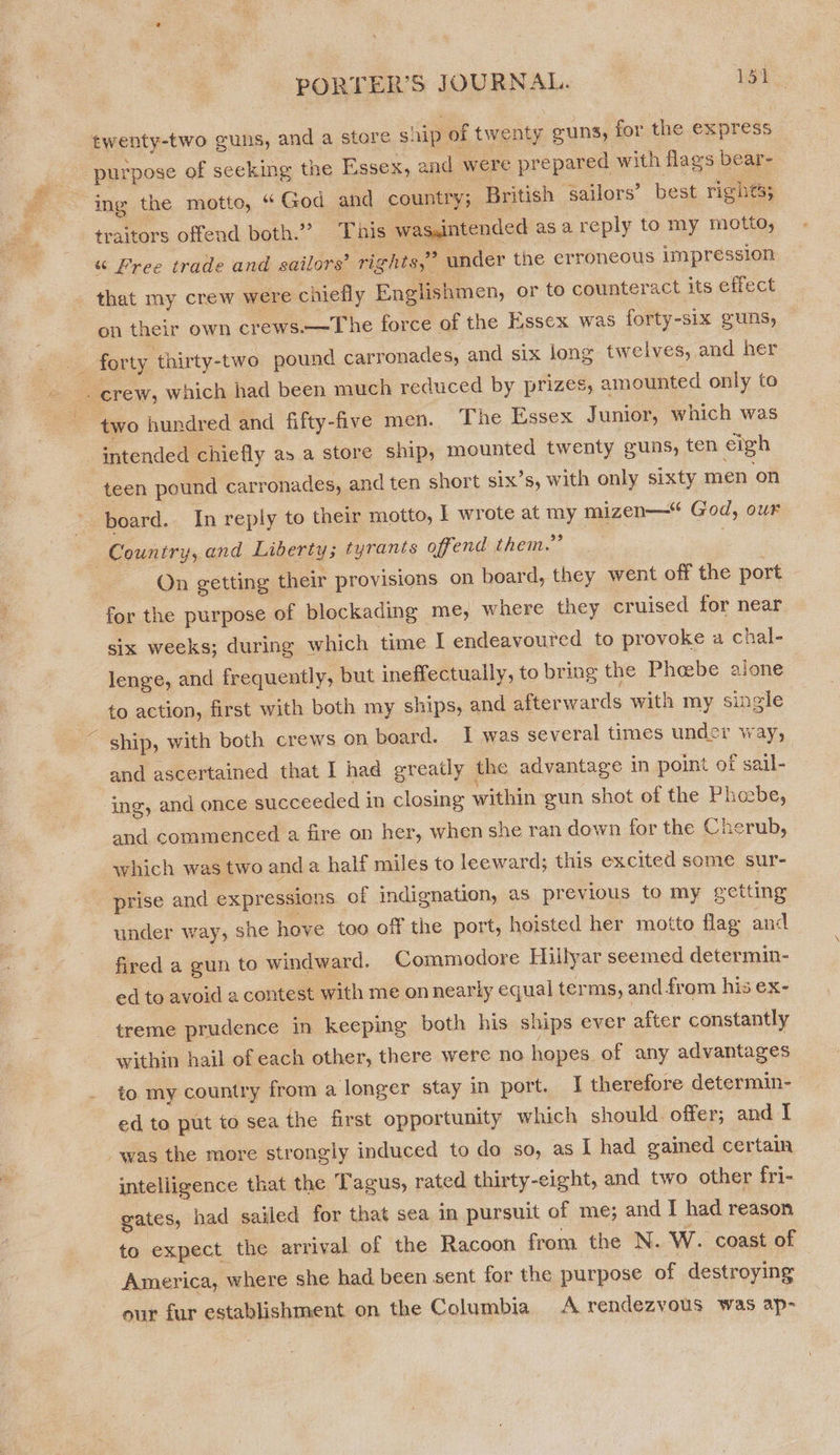 twenty-two guns, and a store ship of twenty guns, for the express purpose of seeking the Essex, and were prepared with flags bear- ing the motto, “ God and country; British sailors’ best rights; traitors offend both.” This was,intended asa reply to my motto, “ Free trade and sailors’ rights,” under the erroneous impression that my crew were chiefly Englishmen, or to counteract its effect on their own crews.—The force of the Essex was forty-six guns, _ forty thirty-two pound carronades, and six long twelves, and her : crew, which had been much reduced by prizes, amounted only to ‘two hundred and fifty-five men. The Essex Junior, which was intended chiefly a» a store ship, mounted twenty guns, ten eigh teen pound carronades, and ten short six’s, with only sixty men on board. In reply to their motto, I wrote at my mizen— God, our Country, and Liberty; tyrants offend them.” On getting their provisions on board, they went off the port for the purpose of blockading me, where they cruised for near six weeks; during which time I endeavoured to provoke a chal- lenge, and frequently, but ineffectually, to bring the Phabe alone to action, first with both my ships, and afterwards with my single ~ ship, with both crews on board. I was several times under way, and ascertained that I had greatly the advantage in point of sail- ing, and once succeeded in closing within gun shot of the Phoebe, and commenced a fire on her, when she ran down for the Cherub, which was two anda half miles to leeward; this excited some sur- prise and expressions of indignation, as previous to my getting under way, she hove too off the port, hoisted her motto flag and fired a gun to windward. Commodore Hillyar seemed determin- ed to avoid a contest with me on nearly equal terms, and from his ex- _ treme prudence in keeping both his ships ever after constantly within hail of each other, there were no hopes. of any advantages to my country from a longer stay in port. I therefore determin- ed to put to sea the first opportunity which should offer; and I was the more strongly induced to do so, as I had gained certain intelligence that the Tagus, rated thirty-eight, and two other fri- gates, had sailed for that sea in pursuit of me; and I had reason to expect the arrival of the Racoon from the N. W. coast of America, where she had been sent for the purpose of destroying our fur establishment on the Columbia A rendezvous was ap-