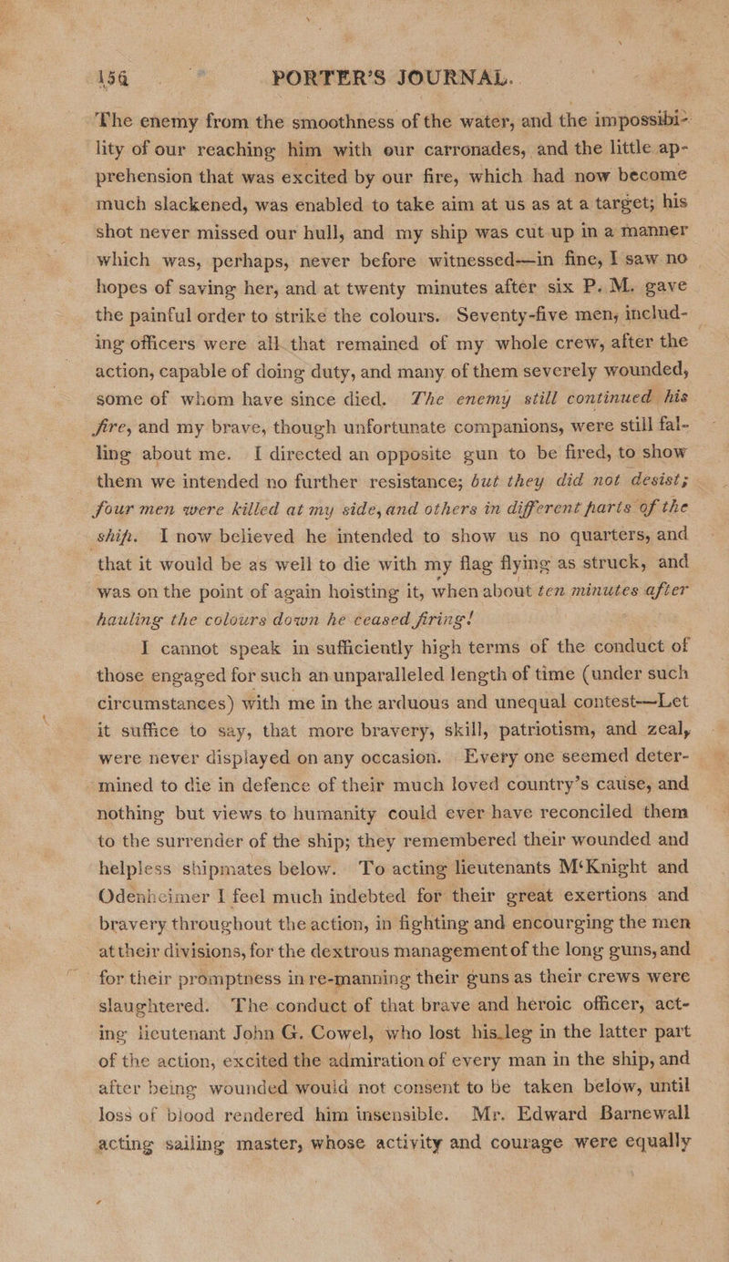 ‘The enemy from the smoothness of the water, and the impossibi-- lity of our reaching him with our carronades, and the little ap- prehension that was excited by our fire, which had now become much slackened, was enabled to take aim at us as at a target; his shot never missed our hull, and my ship was cut up in a manner which was, perhaps, never before witnessed—in fine, I saw no — hopes of saving her, and at twenty minutes after six P. M. gave the painful order to strike the colours.. Seventy-five men, includ-_ ing officers were all. that remained of my whole crew, after the | action, capable of doing duty, and many of them severely wounded, some of whom have since died. The enemy still continued his fire, and my brave, though unfortunate companions, were still fal- ling about me. [ directed an opposite gun to be fired, to show them we intended no further resistance; dut they did not desist; four men were killed at my side,and others in different parts of the shift. now believed he intended to show us no quarters, and that it would be as well to die with my flag flying as struck, and was on the point of again hoisting it, when about ten minutes after hauling the colours down he ceased firing! he I cannot speak in sufficiently high terms of the éandiike of those engaged for such an unparalleled length of time (under such circumstances) with me in the arduous and unequal contest-—Let it suffice to say, that more bravery, skill, patriotism, and zeal, were never displayed on any occasion. Every one seemed deter- “mined to die in defence of their much loved country’s cause, and nothing but views to humanity could ever have reconciled them to the surrender of the ship; they remembered their wounded and helpless shipmates below. To acting lieutenants M‘Knight and Odenheimer I feel much indebted for their great exertions and bravery throughout the action, in fighting and encourging the men at their divisions, for the dextrous management of the long guns, and “for their promptness in re-manning their guns as their crews were slaughtered. The conduct of that brave and heroic officer, act- ing lieutenant John G. Cowel, who lost his.leg in the latter part of the action, excited the admiration of every man in the ship, and after being wounded would not consent to be taken below, until loss of biood rendered him insensible. Mr. Edward Barnewall acting sailing master, whose activity and courage were equally