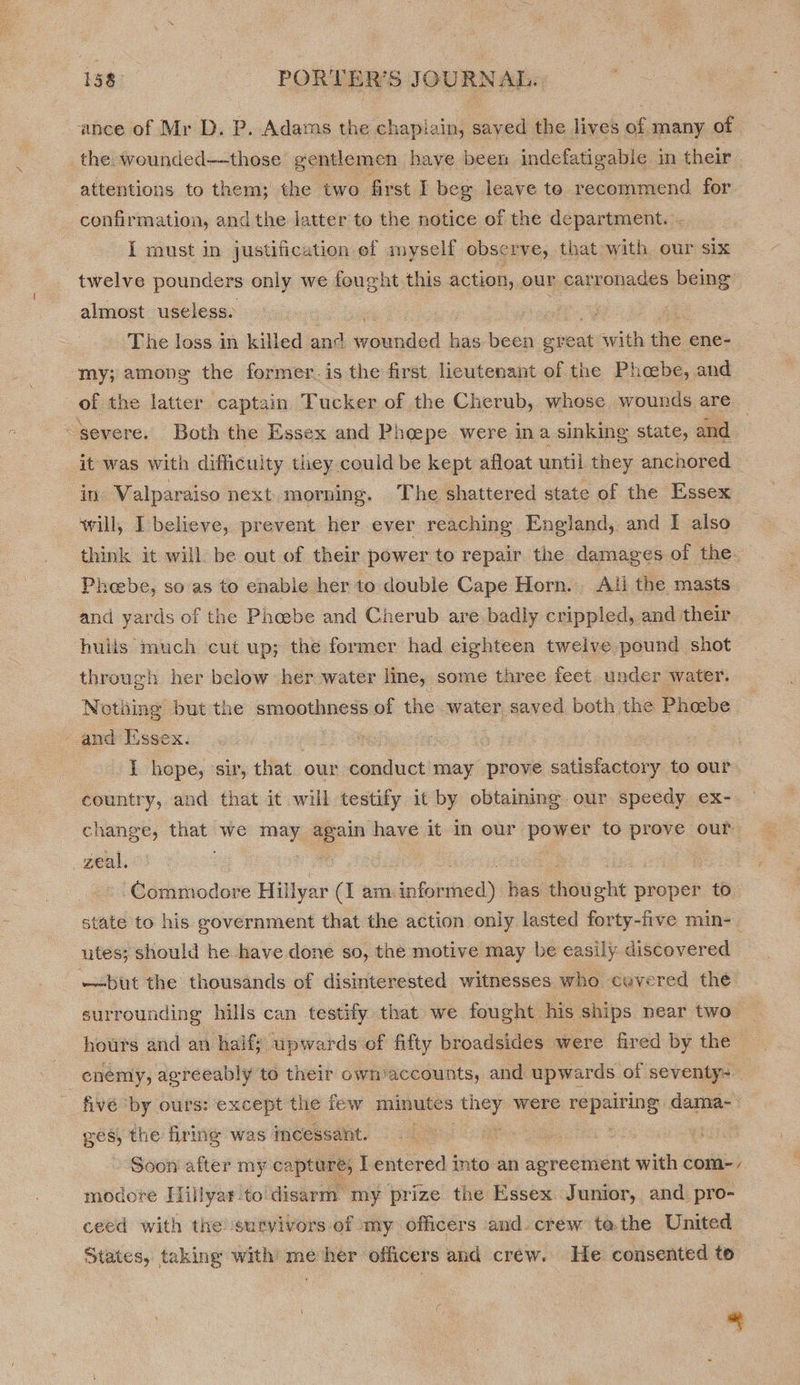 ance of Mr D. P. Adams the chaplain, saved the lives of many of. the wounded—those gentlemen have been indefatigable in their attentions to them; the two. first i beg leave te recommend for confirmation, and the latter to the notice of the department. - I must in justification of myself observe, that with our six twelve pounde rs only we fought this action, our carronades being” almost useless. 7 ‘The loss in killed and Ha at bae been. great with the ene- my; among the former. is the first lieutenant of the Phoebe, and of the latter captain T ucker of the Cherub, whose wounds are “severe. Both the Essex and Pheepe were ina sinking state, and : it was with difficulty they could be kept afloat until they anchored in Valparaiso next morning, The shattered state of the Essex will, I believe, prevent her ever reaching England, and I also think it will be out of their power to repair the damages of the Phoebe, so as to enable her to double Cape Horn. Ati the masts and yards of the Phoebe and Cherub are badly crippled, and their hulis much cut up; the former had eighteen twelve pound shot through her below her water line, some three feet under water. Nothing but the smoothness of the water saved both the Phoebe. and Itssex. : I hope, sir, that our conduct may prove satisfactory to our country, and that it will testify it by obtaining our speedy eX- change, eee we my _ have it In our. payes to prove our zeal, : ‘Commodore Hillyar (I am. is iene Hes: ichi ot proper to state to his government that the action only lasted forty-five min- | utes; should he have done so, the motive may be easily discovered —but the thousands of disinterested witnesses who covered the surrounding hills can testify that we fought his ships near two — hours and an half; upwards of fifty broadsides were fired by the enemy, agreeably to their own)accounts, and upwards of seventy: fivé ‘by ours: except the few minutes aes were er: dama-- Bes the firine was incessant. :< Soon after my captare, I entered into an agreement with com-- modore Hillyar. to'disarm my prize the Essex Junior, and. pro- ceed with the survivors of my officers and. crew ta. the United States, taking with me her officers and crew. He consented to 2