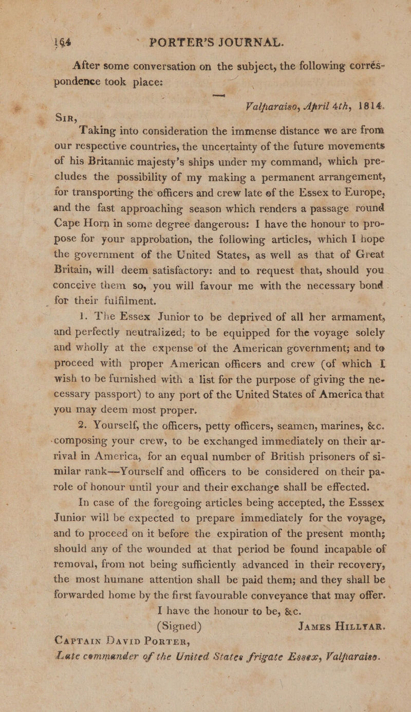 After some conversation on 1 the subject, the following corrés- pondence took place: ee Valparaiso, April 4th, 1814. » SIR, _ Taking into consideration the immense distance we are from our respective countries, the uncertainty of the future movements _of his Britannic majesty’s ships under my command, which pre- cludes the possibility of my making a permanent arrangement, for transporting the officers and crew late of the Essex to Europe, and the fast approaching season which renders a passage round _ Cape Horn in some degree dangerous: I have the honour to pro- pose for your approbation, the following articles, which I hope the government of the United States, as well as that of Great Britain, will deem satisfactory: and to request that, should you conceive them so, you will favour me with the necessary bond _ for their fulfilment. 1. The Essex Junior to be deprived of all her armament, and perfectly neutralized; to be equipped for the voyage solely and wholly at the expense ot the American government; and te proceed with proper American officers and crew (of which I wish to be furnished with a list for the purpose of giving the ne- cessary passport) to any port of the Luated States of America that you may deem most proper. | 2. Yourself, the officers, petty officers, seamen, marines, &amp;c. ‘composing your crew, to be exchanged immediately on their ar- rival in America, for an equal number of British prisoners of si- milar rank—Yourself and officers to be considered on their pa- role of honour until your and their exchange shall be effected. | In case of the foregoing articles being accepted, the Esssex Junior will be expected to prepare immediately for the voyage, and to proceed on it before the expiration of the present month; should ariy of the wounded at that period be found incapable of removal, from not being sufficiently advanced in their recovery, the most humane. attention shall be paid them; and they shall be _ forwarded home by the first favourable conveyance that may offer. ~ I have the honour to be, &amp;c. . (Signed) | James Hiniyar. Captain Davin PORTER, date commander of the United States Frigate Essex, Valparaiso.