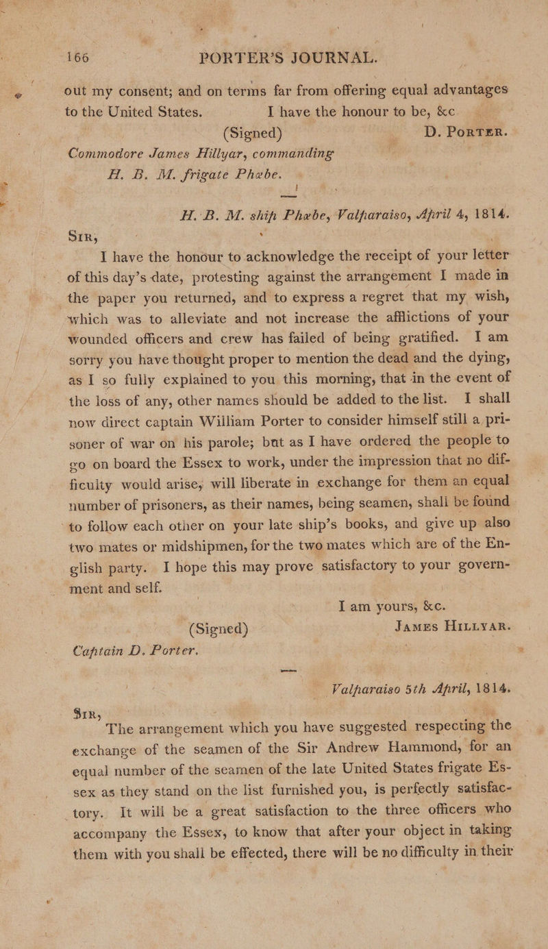 ey out my consent; and on terms far from offering equal advantages (Signed) _ D. Porter. Cece James Hillyar, commanding i ata Hl. B. M. gris Phebe. H. B. M. ship Fpeee, Valparaiso, April 4, 1814. SIR, , I have the honour to acknowledge the receipt of your Lethe ‘which was to alleviate and not increase the afflictions of your wounded officers and crew has failed of being gratified. I am sorry you have thought proper to mention the dead and the dying, as I so fully explained to you this morning that in the event of the loss of any, other names should be added to the list. I shall now direct captain William Porter to consider himself still a pri- soner of war on his parole; bat as I have ordered the people to «o on board the Essex to work, under the impression that no dif- ficulty would arise, will liberate in exchange for them an equal number of prisoners, as their names, being seamen, shali be found two mates or midshipmen, for the two mates which are of the En- ment and self. I am yours, &amp;c. (Signed) ~ James HILLyAR. Captain D. Porter. Valparaiso one mnie 1814. SiR, The arrangement which you have suggested respecting fhe exchange of the seamen of the Sir Andrew Hammond, for an equal number of the seamen of the late United States frigate Es- sex as they stand on the list furnished you, is perfectly satisfac- accompany the Essex, to know that after your object in taking them with you shall be erected, there will be no avai! in their