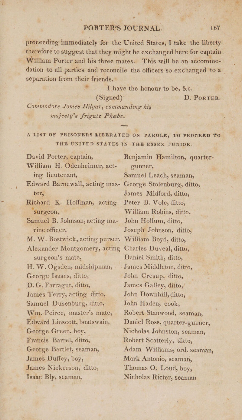 Hiaecidine inecan cildevelly for the United Stic I take the liberty thereiore to suggest that they might be exchanged here for captain William Porter and his three mates. This will be an accommo- dation to all parties and reconcile the officers so excnaneer toa separation from their friends. ° co D. PorTER. David Porter, captain, William H. Odenheimer, act- ing lieutenant, Edward Barnewall, acting mas- ter, Richard K. Hoffman, acting ‘surgeon, Samuel B. Johnson, acting ma- rine officer, M. W. Bostwick, acting purser. Alexander Montgomery, acting surgeon’s mate, H. W. Ogsden, midshipman, George Isaacs, ditto, D.G. Farragut, ditto, James T erry, acting ditto, Samuel Dusenburg, ditto, Wm. Peirce, master’s mate, Edward Linscott, boatswain, George Green, boy, | Francis Barrel, ditto, George Bartlet, seaman, James Duffey, boy, James Nickerson, ditto, Isaac Bly, seaman, THE ESSEX JUNIOR. Benjamin Hamilton, quarter- gunner, Samuel Leach, seaman, George Stolenburg, ditto, James Midford, ditto, William Robins, ditto, John Hollum, ditto, | Joseph Johnson, ditto, William Boyd, ditto, Charles Duveal, ditto, Daniel Smith, ditto, John Cresup, ditto, James Galley, ditto,’ John Downhill, ditto, John Haden, cook, Robert Stanwood, seaman, Daniel Ross, quarter-gunner, Nicholas Johnston, seaman, Robert Scatterly, ditto, Adam Williams, ord. seaman, Mark Antonio, seaman, Thomas O. Loud, boy, Nicholas Ricter, seaman