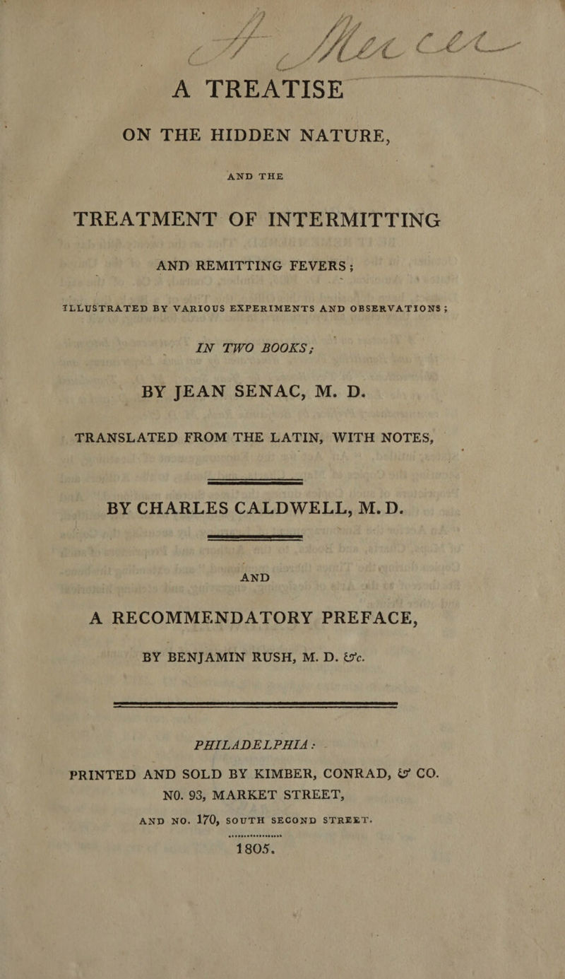 T P /, / 7g 4 p M LP 7 AP m 9797 A f / / tf 4 ff £g a d P d iff E » S ee ee” » AUN ( LC. + Nee ON THE HIDDEN NATURE, AND THE TREATMENT OF INTERMITTING AND REMITTING FEVERS ; ILLUSTRATED BY VARIOUS EXPERIMENTS AND OBSERVATIONS ; IN TWO BOOKS; . BY JEAN SENAC, M. D. TRANSLATED FROM THE LATIN, WITH NOTES, BY CHARLES CALDWELL, M. D. AND A RECOMMENDATORY PREFACE, BY BENJAMIN RUSH, M. D. &c. PHILADELPHIA: PRINTED AND SOLD BY KIMBER, CONRAD, & CO. NO. 93, MARKET STREET, AND NO. 170, soUTH SECOND STREET: etdoseetecoovsonon