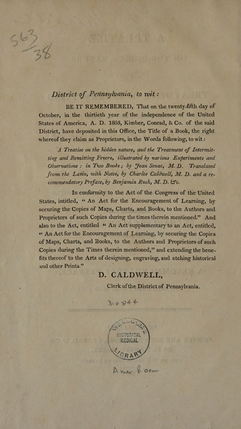 District of Pennsylvania, to wit : BE IT REMEMBERED, That on the twenty-fifth day of October, in the thirtieth year of the independence of the United States of America, A. D. 1805, Kimber, Conrad, & Co. of the said District, have deposited in this Office, the Title of a Book, the right whereof they claim as Proprietors, in the Words following, to wit : A Treatise on the hidden nature, and the Treatment of Intermit- ting and Remitting Fevers, illustrated by various Experiments and Observations : in Two Books; by Sean Senac, M.D. Translated from the Latin, with Notes, by Charles Caldwell, M. D. and a re- commendatory Preface, by Benjamin Rush, M. D. 'e. In conformity to the Act of the Congress of the United States, intitled, «An Act for the Encouragement of Learning, by securing the Copies of Maps, Charts, and Books, to the Authors and Proprietors of such Copies during the times therein mentioned.” And also to the Act, entitled ** An Act supplementary to an Act, entitled, « An Act for the Encouragement of Learning, by securing the Copies of Maps, Charts, and Books, to the Authors and Proprietors of such Copies during the Times therein mentioned, and extending the bene- fits thereof to the Arts of designing, engraving, and etching historical and other Prints. D. CALDWELL, Clerk ofthe District of Pennsylvania. Bo 94 4- Pe. Mt Ax X Lo. fms Wk / í peraninay V iOiuvetruTe. I8 | KEDICAL
