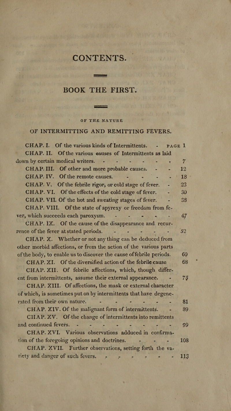 CONTENTS. — BOOK THE FIRST. OF THE NATURE OF INTERMITTING AND REMITTING FEVERS. CHAP. II. Ofthe various eauses of Intermittents as laid down by certain medical writers. - - - - .  CHAP.III. Of other and more probable causes. - - CHAP. IV. Of the remote causes. E SAM CHAP. V. Ofthe febrile rigor, or cold stage of fever. - CHAP. VI. Ofthe effects of the cold stage of fever. - CHAP. VII. Of the hot and sweating stages of fever. - CHAP. VIII. Ofthe state of apyrexy or freedom from fe- ver, which succeeds each paroxysm. — - - - “ - CHAP. 1X. Of the cause of the disappearance and recur- rence of the fever at stated periods. - E - . - CHAP. X. Whether or not any thing can be deduced from other morbid affections, or from the action of the various parts ofthe body, to enable us to discover the cause offebrile periods. CHAP.XI. Ofthe diversified action of the febrile cause CHAP. XII. Of febrile affections, which, though differ- ent from intermittents, assume their external appearance. - CHAP. XIII. Of affections, the mask or external character of which, is sometimes put on by intermittents that have degene- rated from their own nature. - » - H * A CHAP. XIV. Of the malignant form of intermittents. — - CHAP. XV. Ofthe change of intermittents into remittents and continued fevers. - - . . ; 1 ? à CHAP. XVI. Various observations adduced in confirma- tion of the foregoing opinions and doctrines. E - . CHAP. XVII. Further observations, setting forth the va- riety and danger of such fevers. — -   : 108