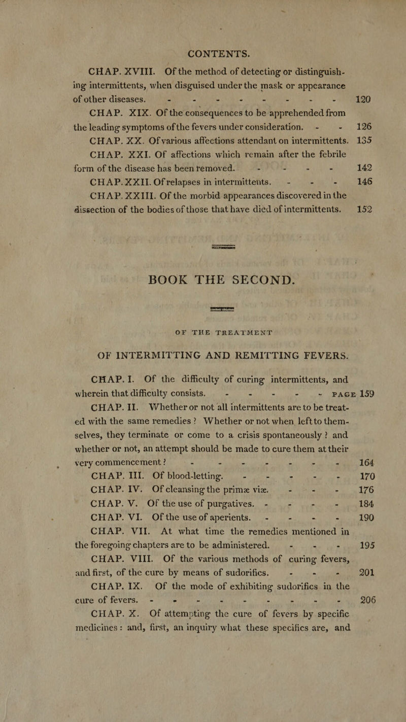 CHAP. XVIII. Ofthe method of detecting or distinguish- ing intermittents, when disguised under the mask or appearance of other diseases. - : - - - - : - 120 CHAP. XIX. Of the consequences to be apprehended from the leading symptoms of the fevers under consideration. - - 126 CHAP. XX. Of various affections attendant on intermittents. 135 CHAP. XXI. Of affections which remain after the febrile form of the disease has been removed. : : E - 142 CHAP. XXII. Of relapses in intermittents. — - - - 146 CHAP. XXIII. Of the morbid appearances discovered in the dissection of the bodies of those that have died ofintermittents. 152 BOOK THE SECOND. icem OF THE TREATMENT OF INTERMITTING AND REMITTING FEVERS. CHAP.I. Of the difficulty of curing intermittents, and wherein that difficulty consists. - - : - - PAGE 159 CHAP. II. Whetheror not all intermittents are to be treat- ed with the same remedies? Whether or not when leftto them- selves, they terminate or come to a crisis spontaneously ? and whether or not, an attempt should be made to cure them at their very commencement ? - - - » 4 » 4 164. CHAP. III. Of blood-letting. i E . . : 170 CHAP. IV. Ofcleansing the primz viz. . E - 176 CHAP. V. Oftheuse of purgatives. - - - - 184, CHAP. VI. Ofthe useof aperients. - - : - 190 CHAP. VII. At what time the remedies mentioned in the foregoing chapters are to be administered. : . . 195 CHAP. VIII. Of the various methods of curing fevers, and first, of the cure by means of sudorifics. . - : 201 CHAP. IX. Of the mode of exhibiting sudorifics in the cure of fevers. - > - 4 - - - . . 206 CHAP. X. Of attemptiog the cure of fevers by specific medicines: and, first, an inquiry what these specifics are, and