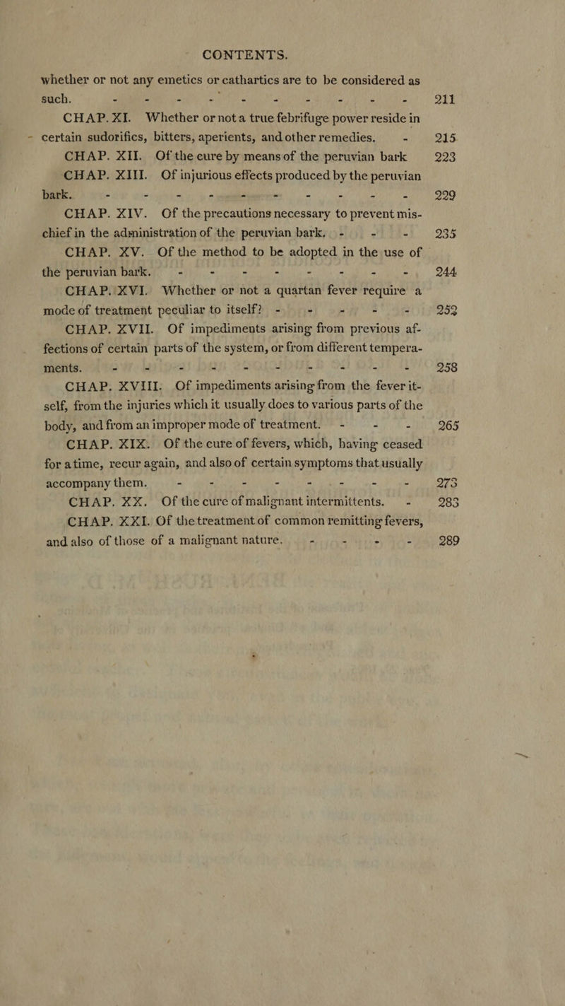 whether or not any emetics or cathartics are to be considered as such. - - = . * * y * Ü » CHAP.XI. Whether or nota true febrifuge power reside in certain sudorifics, bitters, aperients, and other remedies. =! CHAP. XII. Of the cure by meansof the peruvian bark CHAP. XIII. Of injurious effects produced by the peruvian bark. E . - - - - 4 A A CHAP. XIV. Of the precautions necessary to prevent mis- chief in the administration of the peruvian bark, - ^ 4 CHAP. XV. Of the method to be adopted in the use of the peruvian bark. - - - - . - à : CHAP. XVI. Whether or not a quartan fever require a mode of treatment peculiar to itself? - - , 3 CHAP. XVII. Of impediments arising from previous af- fections of certain parts of the system, or from different tempera- ments. - - - - - - - - - i CHAP. XVIII. Of impediments arising from the fever it- self, from the injuries which it usually does to various parts of the body, and from an improper mode of treatment. - : : CHAP. XIX. Of the cure of fevers, which, having ceased for atime, recur again, and also of certain symptoms that usually accompany them. E - - - - - ‘ 3 CHAP. XX. Ofthecureofmalignantintermittents. —- CHAP. XXI. Of thetreatment of common remitting fevers, and also of those of a malignant nature. - Lt rae : 211 215 223 229 235 244 252 258 265 273 285 289