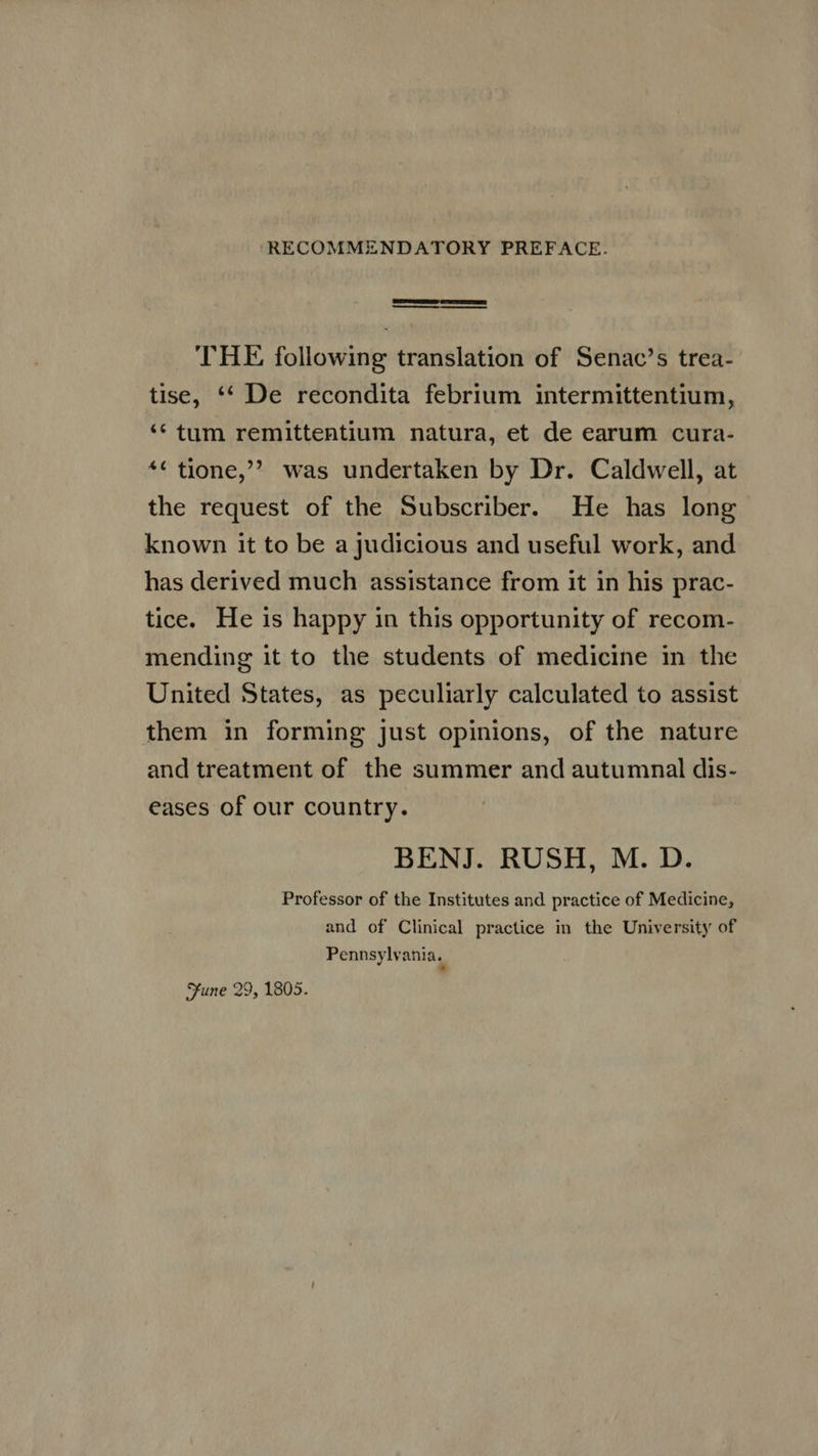 X RECOMMENDATORY PREFACE. SESS RIT —— — THE following translation of Senac's trea- tise, ** De recondita febrium intermittentium, * tum remittentium natura, et de earum cura- *¢ tione, was undertaken by Dr. Caldwell, at the request of the Subscriber. He has long known it to be a judicious and useful work, and has derived much assistance from it in his prac- tice. He is happy in this opportunity of recom- mending it to the students of medicine in the United States, as peculiarly calculated to assist them in forming just opinions, of the nature and treatment of the summer and autumnal dis- eases of our country. BENJ. RUSH, M. D. Professor of the Institutes and practice of Medicine, and of Clinical practice in the University of Pennsylvania. Sune 29, 1805.