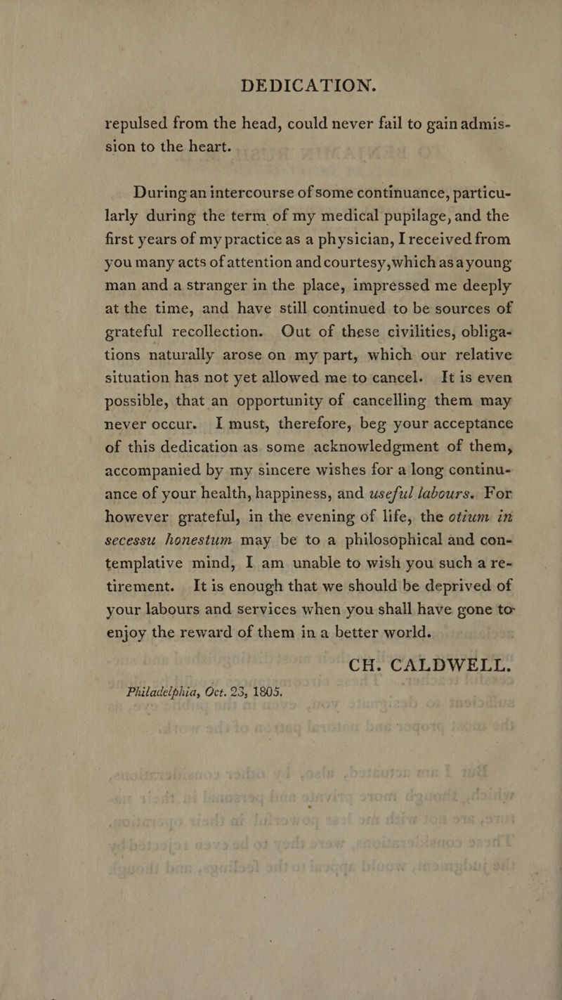 DEDICATION. repulsed from the head, could never fail to gain admis- sion to the heart. During an intercourse of some continuance, particu- larly during the term of my medical pupilage, and the first years of my practice as a physician, I received from you many acts of attention and courtesy, which asayoung man and a stranger in the place, impressed me deeply atthe time, and have still continued to be sources of grateful recollection. Out of these civilities, obliga- tions naturally arose on my part, which our relative situation has not yet allowed me to cancel. It is even possible, that an opportunity of cancelling them may never occur. I must, therefore, beg your acceptance of this dedication as some acknowledgment of them, accompanied by my sincere wishes for a long continu- ance of your health, happiness, and useful labours. For however grateful, in the evening of life, the otzum. in secessu honestum may be to a philosophical and con- templative mind, I am unable to wish you such a re- tirement. It is enough that we should be deprived of your labours and services when you shall have gone to enjoy the reward of them in a better world. CH. CALDWELL. Philadelphia, Oct. 23, 1805.