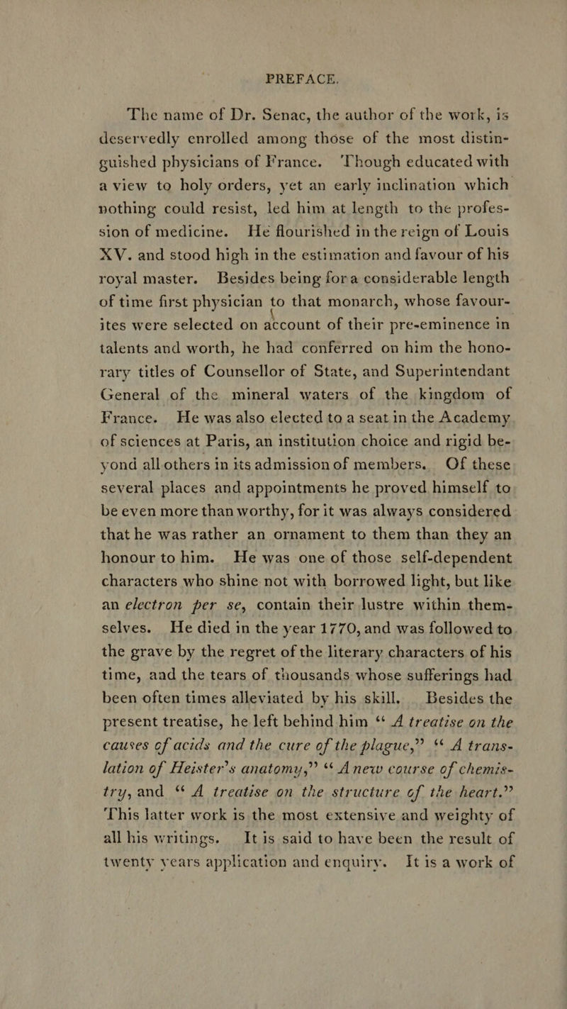 'The name of Dr. Senac, the author of the work, is deservedly enrolled among those of the most distin- guished physicians of France. ‘Though educated with a view to holy orders, yet an early inclination which nothing could resist, led him at length to the profes- sion of medicine. He flourished in the reign of Louis XV. and stood high in the estimation and favour of his royal master. Besides being fora considerable length of time first physician to that monarch, whose favour- ites were selected on account of their pre-eminence in. talents and worth, he had conferred on him the hono- rary titles of Counsellor of State, and Superintendant General of the mineral waters of the kingdom of France. He was also elected to a seat in the Academy of sciences at Paris, an institution choice and rigid be- yond all others in its admission of members. Of these several places and appointments he proved himself to be even more than worthy, for it was always considered that he was rather an ornament to them than they an honour to him. He was one of those self-dependent characters who shine not with borrowed light, but like an electron per se, contain their lustre within them- selves. He died in the year 1770, and was followed to the grave by the regret of the literary characters of his time, aad the tears of thousands whose sufferings had been often times alleviated by his skill. | Besides the present treatise, he left behind him “ 4 treatise on the causes of acids and the cure of the plague,” ** A trans- lation of Heister’s anatomy,” ** Anew course of chemis- try, and ** A treatise on the structure of the heart.” This latter work is the most extensive and weighty of all his writings. It is said to have been the result of twenty years application and enguiry. It is a work of