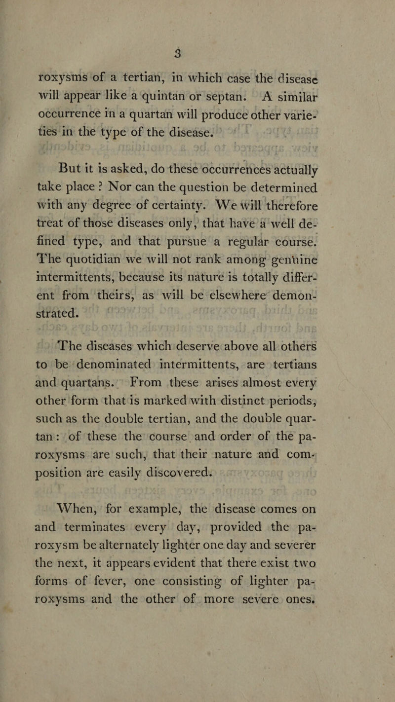 roxysms of a tertian, in which case the disease will appear like a quintan or septan. A similar occurrence in a quartan will produce other varie- ties in the type of the disease. But it is asked, do these occurrences actually take place ? Nor can the question be determined with any degree of certainty. We will therefore treat of those diseases only, that have a well de- fined type, and that pursue a regular course. The quotidian we will not rank among genuine intermittents, because its nature is totally differ- ent from theirs, as will be elsewhere: demon- strated. The diseases which deserve above all others to be denominated intermittents, are tertians and quartans. From these arises almost every other form that is marked with distinct periods; such as the double tertian, and the double quar- tan: of these the course and order of the pa- roxysms are such, that their nature and com. position are easily discovered. When, for example, the disease comes on and terminates every day, provided the pa- roxysm be alternately lighter one day and severer the next, it appears evident that there exist two forms of fever, one consisting of lighter pa- roxysms and the other of more severe ones.