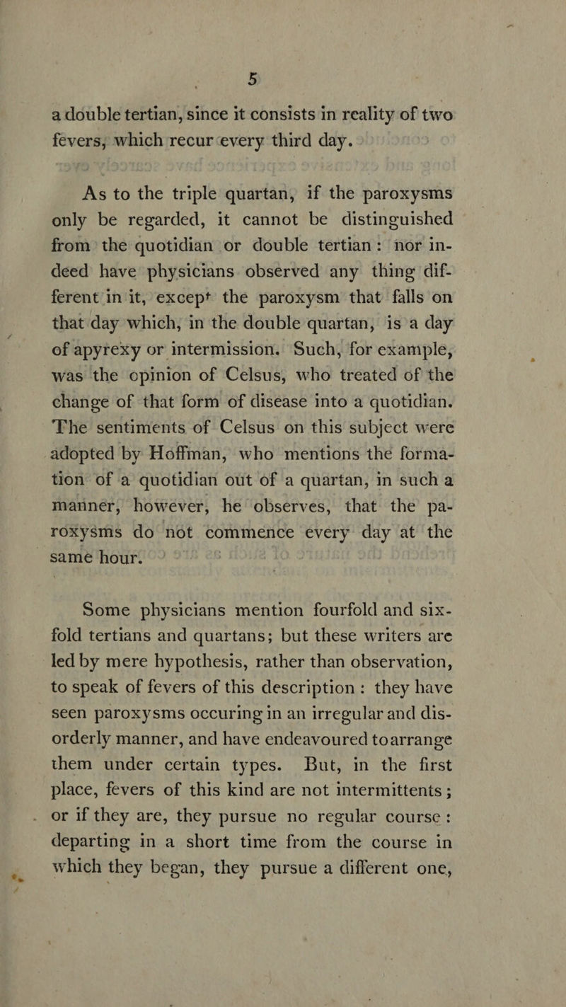a double tertian, since it consists in reality of two fevers, which recur every third day. As to the triple quartan, if the paroxysms only be regarded, it cannot be distinguished from the quotidian or double tertian: nor in- deed have physicians observed any thing dif- ferent in it, except the paroxysm that falls on that day which, in the double quartan, is a day of apyrexy or intermission. Such, for example, was the opinion of Celsus, who treated of the change of that form of disease into a quotidian. The sentiments of Celsus on this subject were adopted by Hoffman, who mentions the forma- tion of a quotidian out of a quartan, in such a manner, however, he observes, that the pa- roxysms do not commence every day at the same hour. Some physicians mention fourfold and six- fold tertians and quartans; but these writers are led by mere hypothesis, rather than observation, to speak of fevers of this description : they have seen paroxysms occuring in an irregular and dis- orderly manner, and have endeavoured toarrange them under certain types. But, in the first place, fevers of this kind are not intermittents ; or if they are, they pursue no regular course : departing in a short time from the course in which they began, they pursue a different one,