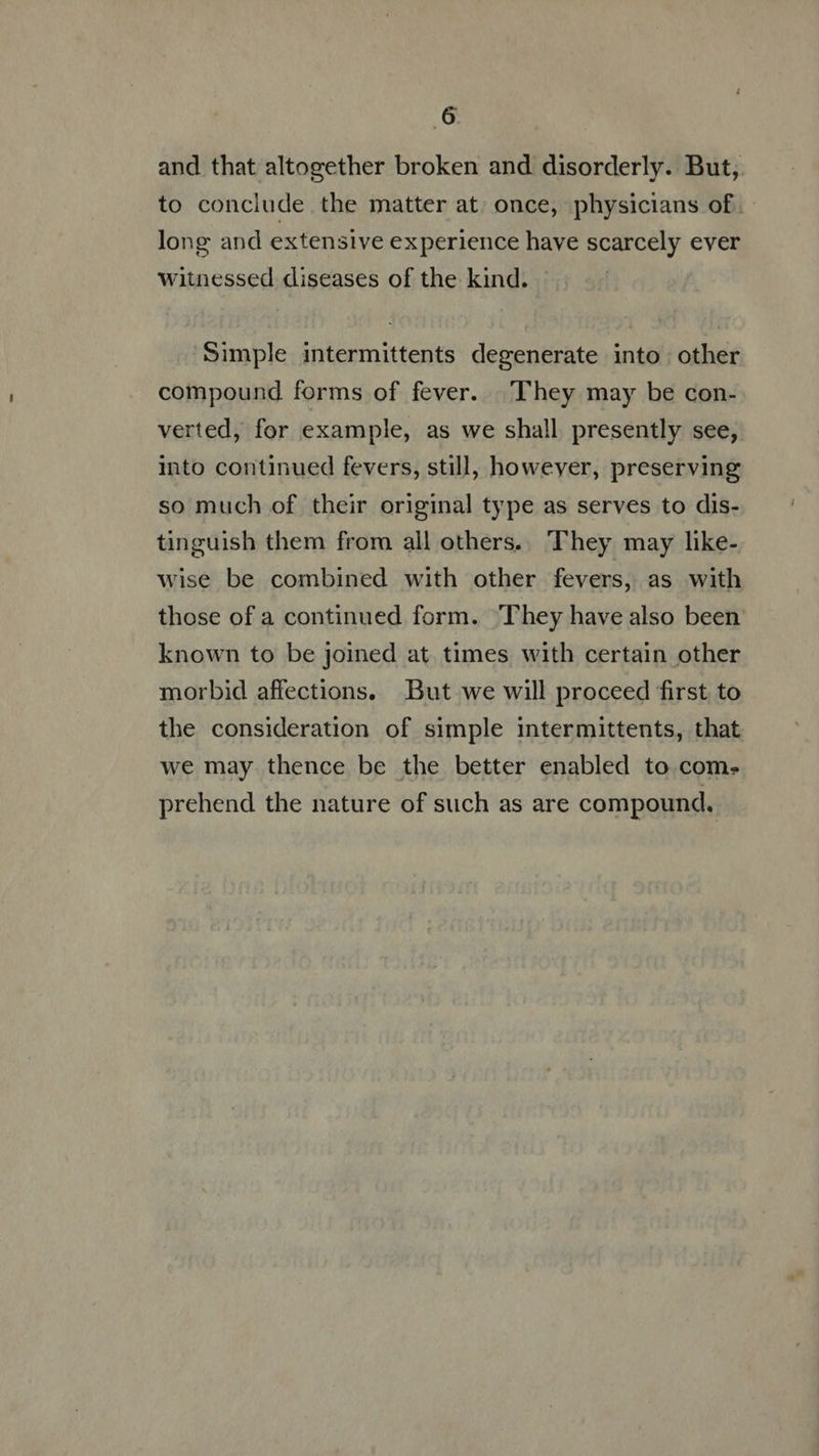 and that altogether broken and disorderly. But, to conclude the matter at. once, physicians of. long and extensive experience have scarcely ever witnessed diseases of the kind. Simple intermittents degenerate into other compound forms of fever. They may be con- verted, for example, as we shall presently see, into continued fevers, still, however, preserving so much of their original type as serves to dis- tinguish them from all others. They may like- wise be combined with other fevers, as with those of a continued form. ‘They have also been known to be joined at times with certain other morbid affections. But we will proceed first to the consideration of simple intermittents, that we may thence be the better enabled to com. prehend the nature of such as are compound.