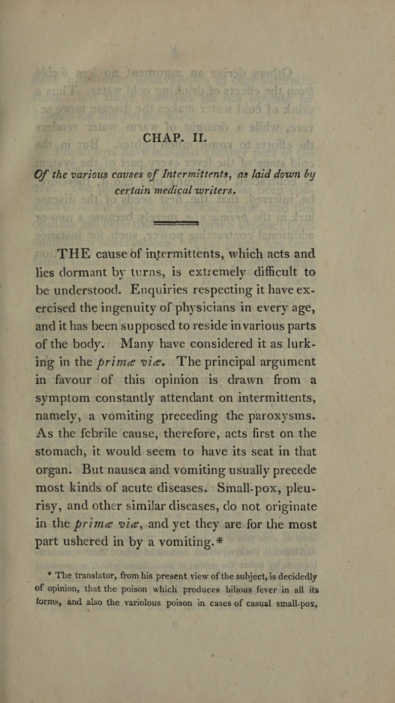 CHAP. II. Of the various causes of Intermittents, as laid down by certain medical writers.  THE cause of intermittents, which acts and lies dormant by turns, is extremely difficult to be understood. Enquiries respecting it have ex- ercised the ingenuity of physicians in every age, and it has been supposed to reside in various parts of the body. Many have considered it as lurk- ing in the prime vie. ‘The principal argument in favour of this opinion is drawn from a symptom constantly attendant on intermittents, namely, a vomiting preceding the paroxysms. As the febrile cause, therefore, acts first on the stomach, it would seem to have its seat in that organ. But nausea and vomiting usually precede most kinds of acute diseases. Small-pox, pleu- risy, and other similar diseases, do not originate in the prime vie,.and yet they are for the most part ushered in by a vomiting. * . *'The translator, from his present view of the subject, is decidedly of opinion, that the poison which produces bilious fever in all its forms, ànd also the variolous poison in cases of casual small-pox,