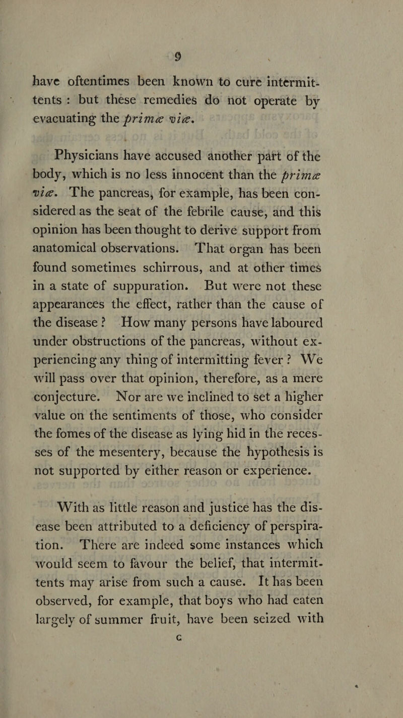 have oftentimes been known to cure intermit- tents: but these remedies do not operate by evacuating the prime viz. Physicians have accused another part of the body, which is no less innocent than the primz vic. The pancreas, for example, has been con- sidered as the seat of the febrile cause, and this opinion has been thought to derive support from anatomical observations. That organ has been found sometimes schirrous, and at other times in a state of suppuration. But were not these appearances the effect, rather than the cause of the disease? How many persons have laboured under obstructions of the pancreas, without ex- periencing any thing of intermitting fever? We will pass over that opinion, therefore, as a mere conjecture. Nor are we inclined to set a higher value on the sentiments of those, who consider the fomes of the disease as lying hid in the reces- ses of the mesentery, because the hypothesis is not supported by either reason or experience. With as little reason and justice has the dis- ease been attributed to a deficiency of perspira- tion. There are indeed some instances which would seem to favour the belief, that intermit- tents may arise from such a cause. It has been observed, for example, that boys who had eaten largely of summer fruit, have been seized. with C