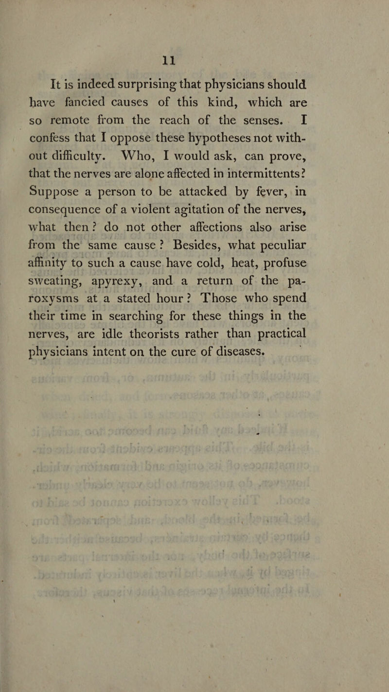 It is indeed surprising that physicians should have fancied causes of this kind, which are so remote from the reach of the senses. I - confess that I oppose these hypotheses not with- out difficulty. Who, I would ask, can prove, that the nerves are alone affected in intermittents? Suppose a person to be attacked by fever, in consequence of a violent agitation of the nerves, what then? do not other affections also arise from the same cause? Besides, what peculiar affinity to such a cause have cold, heat, profuse sweating, apyrexy, and a return of the pa- roxysms at a stated hour? Those who spend their time in searching for these things in the nerves, are idle theorists rather than practical physicians intent on the cure of diseases.