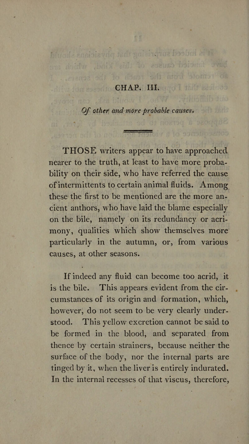 Of other and more probable causes.  THOSE writers appear to have approached nearer to the truth, at least to have more proba- bility on their side, who have referred the cause of intermittents to certain animal fluids. Among these the first to be mentioned are the more an- cient anthors, who have laid the blame especially on the bile, namely on its redundancy or acri- mony, qualities which show themselves more particularly in the autumn, or, from various causes, at other seasons. If indeed any fluid can become too acrid, it is the bile. This appears evident from the cir- cumstances of its origin and formation, which, however, do not seem to be very clearly under- stood. This yellow excretion cannot be said to be formed in the blood, and separated from thence by certain strainers, because neither the surface of the body, nor the internal parts are tinged by it, when the liver is entirely indurated. In the internal recesses of that viscus, therefore,