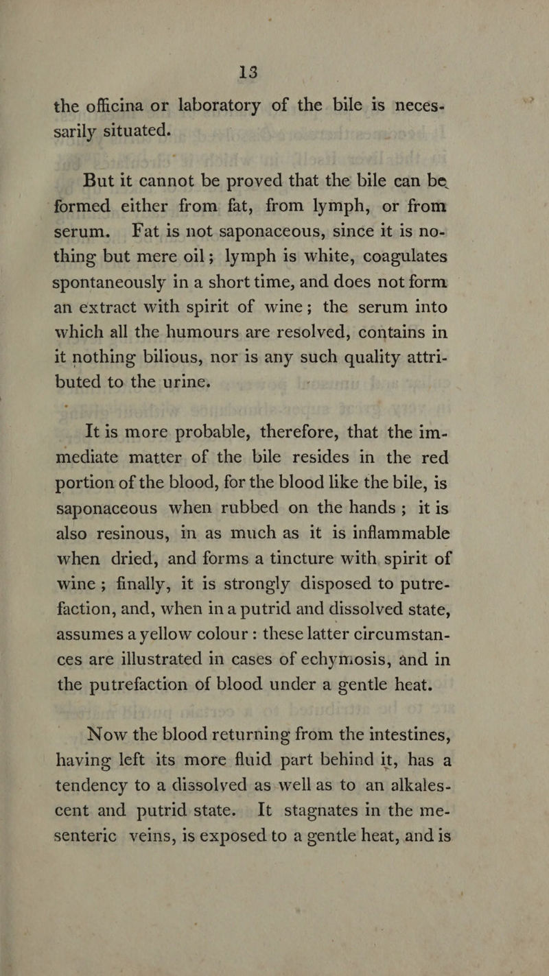 the officina or laboratory of the bile is neces- sarily situated. But it cannot be proved that the bile can be formed either from fat, from lymph, or from serum. Fat is not saponaceous, since it is no- thing but mere oil; lymph is white, coagulates spontaneously in a short time, and does not form an extract with spirit of wine; the serum into which all the humours are resolved, contains in it nothing bilious, nor is any such quality attri- buted to the urine. Itis more probable, therefore, that the im- mediate matter of the bile resides in the red portion of the blood, for the blood like the bile, is saponaceous when rubbed on the hands; it is also resinous, in as much as it is inflammable when dried, and forms a tincture with, spirit of wine ; finally, it is strongly disposed to putre- faction, and, when ina putrid and dissolved state, assumes a yellow colour : these latter circumstan- ces are illustrated in cases of echyniosis, and in the putrefaction of blood under a gentle heat. Now the blood returning from the intestines, having left its more fluid part behind it, has a tendency to a dissolved as well as to an alkales- cent and putrid state. It stagnates in the me- senteric veins, is exposed to a gentle heat, and is